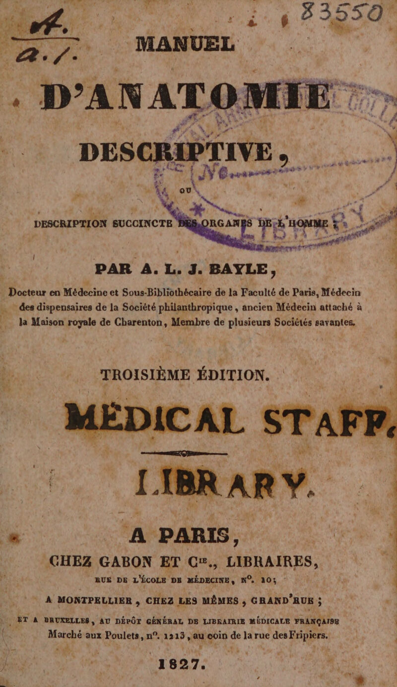 PAR A. L. 3. BAYLE, ; eur ME ei ot Sous- Bibliothécaire de la Faculté de Paris, Médecin … des dispensaires de la Société philanthropique , ancien Médecin attaché à la Maison royale de Charenton, Membre de plusieurs Sociétés savantes, TROISIÈME ÉDITION. ba is &gt; 7% &lt; 1 A PARIS, GR 1 CHEZ GABON ET C#., LIBRAIRES, A AUS DE L'ÉCOLE DB MÉDECINE, N°. 205 - | * À MONTPELLIER ,; CHEZ LES MÊMES , GRAND’RUS ; , ET À BRUXELLES, AU DÉPÔT GÉNÉRAL DS LIBRAIRIE MÉDICALE FRANÇAISE | Marché aux Poulets, n°. 1213, au coin de la rue des Fripiers, LA + [é DB oi (ue NL. VRP x.