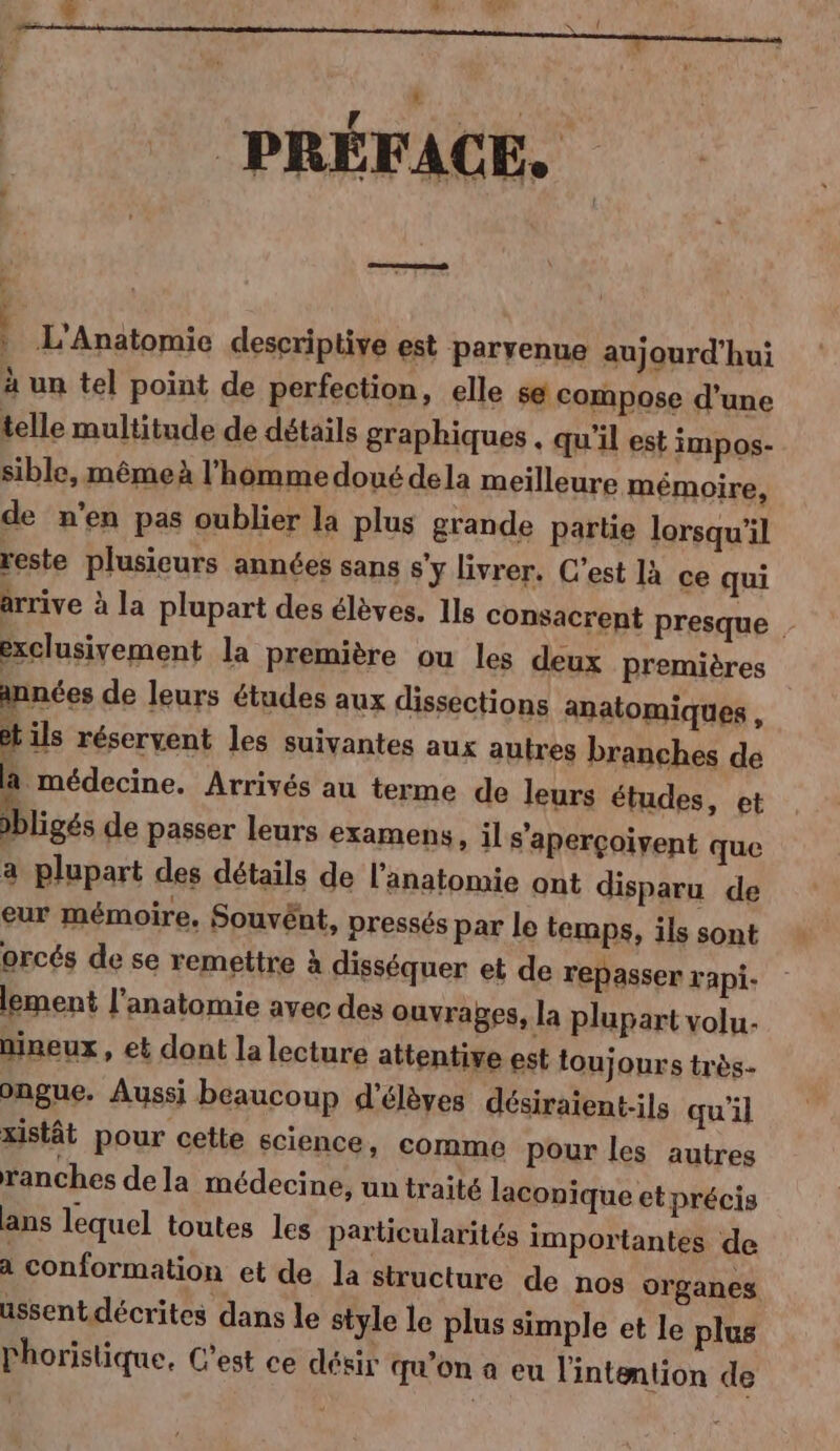 PRÉFACE. reel « | L'Anatomie deseriptive est parvenne aujourd'hui à un tel point de perfection, elle sé compose d’une telle multitude de détails graphiques . qu'il est impos- sible, mêmeà l’homme doué dela meilleure mémoire, de n'en pas oublier la plus grande partie lorsqu'il reste plusieurs années sans s'y livrer. C’est là ce qui arrive à la plupart des élèves. Ils consacrent presque exclusivement la première ou les deux premières années de leurs études aux dissections anatomiques , ils réservent les suivantes aux autres branches de _ rt Arrivés au terme de leurs études, et »bligés de passer leurs examens, il s’aperçoivent que a plupart des détails de l'anatomie ont disparu de eur mémoire, Souvént, pressés par le temps, ils sont orcés de se remettre à disséquer et de repasser rapi- lement l'anatomie avec des ouvrages, la plupart volu- nineux » et dont la lecture attentive est toujours très- ongue. Aussi beaucoup d'élèves désiraient-ils qu'il xistât pour cette science, cormme pour les autres ranches de la médecine, un traité laconique etprécis ans lequel toutes les particularités importantes de a conformation et de la structure de nos organes ussentdécrites dans le style le plus simple et le plus l'horistique, C'est ce désir qu'on a eu l'intention de