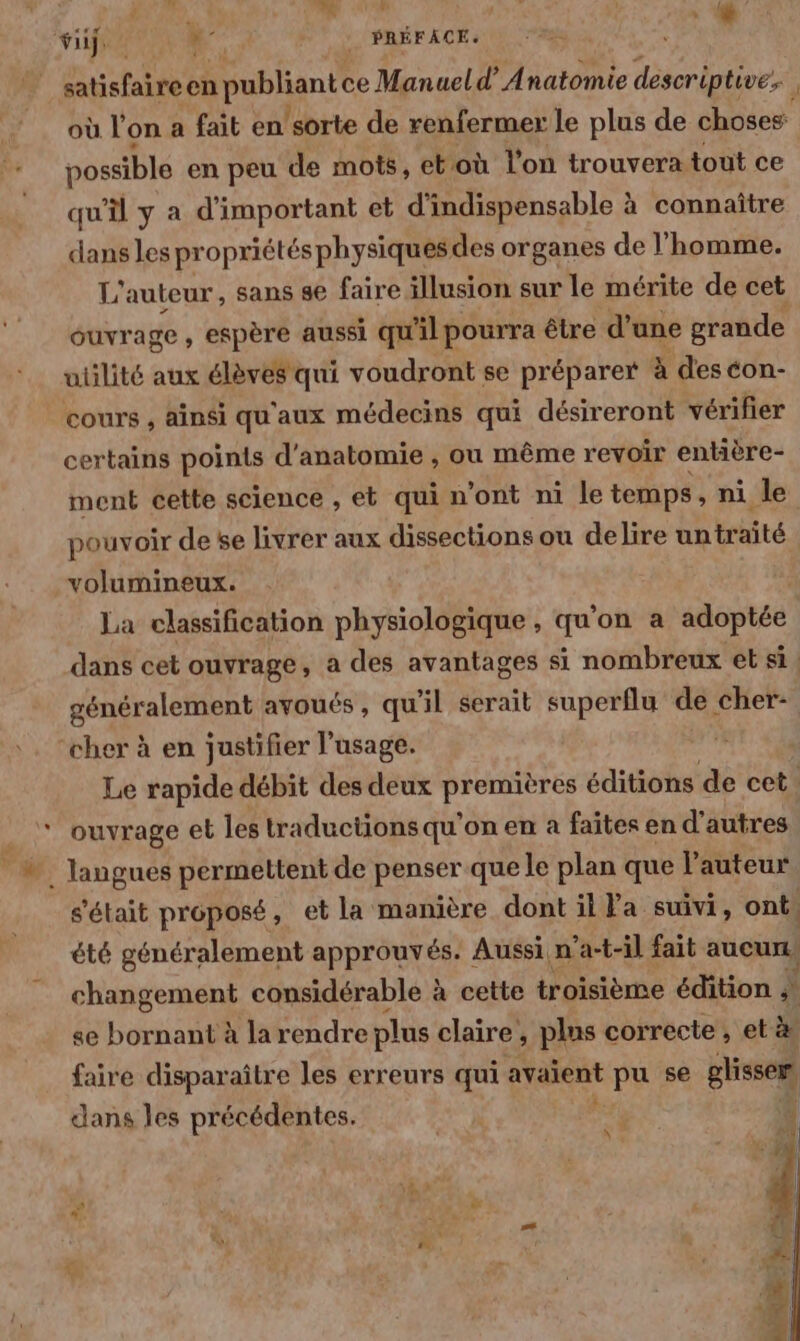 viij: 0 +: PRÉFACE. REA aire en publiant ce Manuel d’ Anatomie descriptive. où l'on a fait en ‘sorte de renfermer le plus de choses possible en peu de mots, et où l’on trouvera tout ce qu’il y a d'important et d'indispensable à connaître dans les propriétés physiques des organes de l'homme. L'auteur, sans se faire illusion sur le mérite de cet ouvrage , espère aussi qu'il pourra être d’une grande utilité aux élèves qui voudront se préparer à deséon- cours , ainsi qu'aux médecins qui désireront vérifier certains points d'anatomie , ou même revoir entière- ment cette science , et qui n’ont ni le temps , ni le pouvoir de se livrer aux dissections ou delire untraïté volumineux. La classification physiologique , qu'on a adoptée énéralement avoués, qu'il serait superflu de cher- 8 P à ouvrage et les traductions qu'on en à faites en d'autres été généralement approuvés. : Aussi n’a-t-il fait aucun, É se bornant à la rendre plus claire, plns correcte , et à faire disparaître les erreurs qui avaient pu se glisser] dans les précédentes. RE