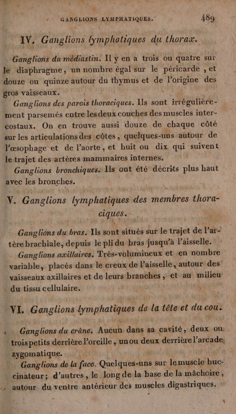 du : GANGLIONS LYMPHATIQUES. 489 AV, Ganglions lymphatiques du thorax. Ganglions du médiastin. I y en a trois ou ‘quatre sur le diaphragme, un nombre égal sur le péricarde , et douze ou quinze autour du thymus et de l’origine des gros vaisseaux. Ganglions des parois thoraciques. Is sont irrégulière- ment parsemés entre lesdeux couches des muscles inter- vostaux. On en trouve aussi douze de chaque côté sur les articulations des côtes , quelques- uns autour de Pœsophage et de l'aorte, et huit ou dix qui suivent letrajet des artères mammaires internes. Ganglions bronchiques. Lier” ont été décrits plus haut avec les bronches. Y. Ganglions Lynn haies des nee thora- er Ganglions du bras. Xs sont situés sur le trajet de l'ar- tère brachiale, depuis le plidu bras'jusqu’à laisselle. _ Ganglions axillaires. Très-volumineux et -en nombre variable, placés dans le creux de Paisselle, autour des vaisseaux axillaires et de leurs branches, et au milieu du tissu cellulaire. VI. Ganglions bymphatiques de la téteet du cou. LS Ganglions du crâne. Auéuls dans sa cavité, deux où troispetits derrière oreille , un ou deux derrière l’arcade; zygomatique. . Ganglions de la face. Queltubidhés sur. le muscle x cinateur; d’autres , le long de la base de la mâchoire, autour du ventre antérieur des muscles digastriques. + { -