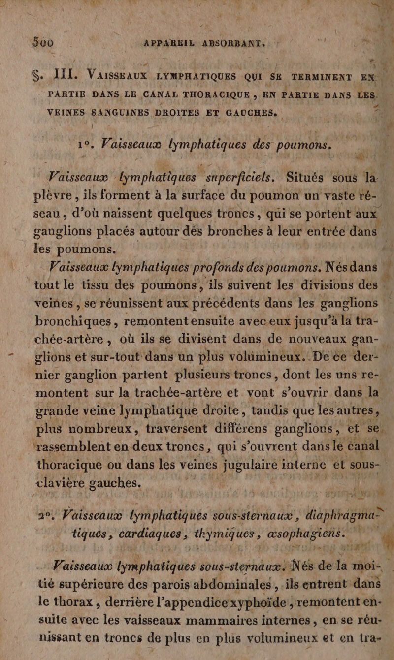 $. III. VaissEaux LYMPHATIQUES QUI SE TERMINENT EN PARTIE DANS LE CANAL THORACIQUE ; EN PARTIE DANS LES. VEINES SANGUINES DROITES ET GAUCHES. 7 | # 1°. Vaisseaux lymphatiques des poumons. | Vaisseaux lymphatiques superficiels. Situés sous la. plèvre , ils forment à la surface du poumon un vaste té- seau , d’où naïssent quelques troncs, qui se portent aux ganglions placés autour dés bronches à leur entrée dans les poumons. Vaisseaux lymphatiques profonds des poumons. Nés dans À tout le tissu dés poumons, ils suivent les divisions des : veines , se réunissent aux précédents dans les ganglions | bronchiques, remontent ensuite aveceux jusqu’à la tra- chée-artère , où ils se divisent dans de nouveaux gan- glions et sur-tout dans un plus volümineux. De ce der- nier ganglion partent plusieurs troncs, dont les uns re-| montent sur la trachée-artère et vont s'ouvrir dans la grande veine lymphatique droite, tandis que les autres, plus nombreux, traversent différens ganglions, et se. rassemblent en deux troncs, qui s’ouvrent dans le Canal thoracique ou dans les veines jugulaire Herbe et sous- clavière gauches. NL AT | pe ë : + € ? A 0 #4 eh 20, Vaisseaux lymphatiques sous-sternaux , diaphragma- tiques, Nr ag à ce Re ne ee 2 RS $ Sr à ra $ Vaisseaux phil des sous-sternaux. Né de la moi-. tié supérieure des parois abdominales ,-ils entrent dan le thorax , derrière l’appendicexyphoïde , remontent en- suite avec les vaisseaux mammaires internes, en se rêu- nissant en troncs de plus en plus volumineux et en tra=