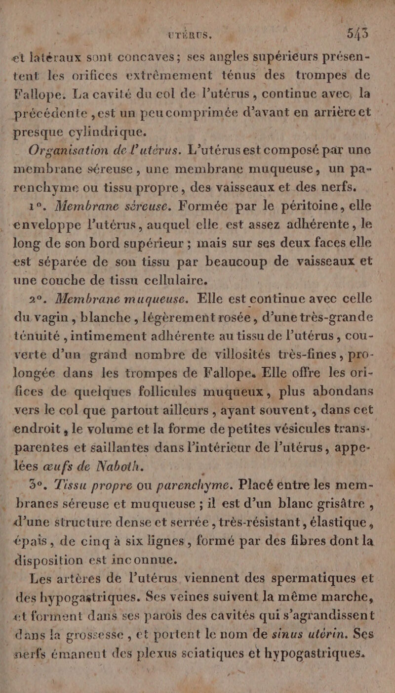 et latéraux sont concaves; ses angles supérieurs présen- tent les orifices extrêmement ténus des trompes de Fallope. La cavité du col de l’utérus , continue avec, la précédente ,est un peucomprimée d'avant en arrièreet presque cylindrique. Organisation de l'utérus. L’utérus est composé par une membrane séreuse , une membrane muqueuse, un pa- renchyme ou tissu propre, des vaisseaux et des nerfs. 1°, Membrane séreuse. Formée par le péritoine, elle enveloppe l'utérus, auquel elle est assez adhérente, le long de son bord supérieur ; mais sur ses deux faces elle est séparée de son tissu par beaucoup de vaisseaux et une couche de tissu cellulaire. 20, Membrane muqueuse. Ælle est continue avec celle du vagin , blanche , légèrement rosée, d’une très-grande ténuité , mtimement adhérente au tissu de l’utérus , cou- verte d’un grand nombre de villosités très-fines , pro- longée dans les trompes de Fallope, Elle offre les ori- fices de quelques follicules muqueux, plus abondans vers le col que partout ailleurs , ayant souvent, dans cet endroit , le volume et la forme de petites vésicules trans- parentes et saillantes dans l’intérieur de l’utérus, appe- lées œufs de Naboih. 3°, Tissu propre ou parenchyme. Placé entre les mem- branes séreuse et muqueuse ; il est d’un blanc grisâtre , d’une structure dense et serrée , très-résistant , élastique, épais, de cinq à six lignes, formé par des fibres dont la disposition est inconnue. Les artères de l’utérus viennent des spermatiques et. dés hypogastriques. $es veines suivent la même marche, et forment dans ses parois des cavités qui s’agrandissent dans la grossesse , et portent le nom de sinus utérin. Ses nerfs émanent des plexus sciatiques et hypogastriques.
