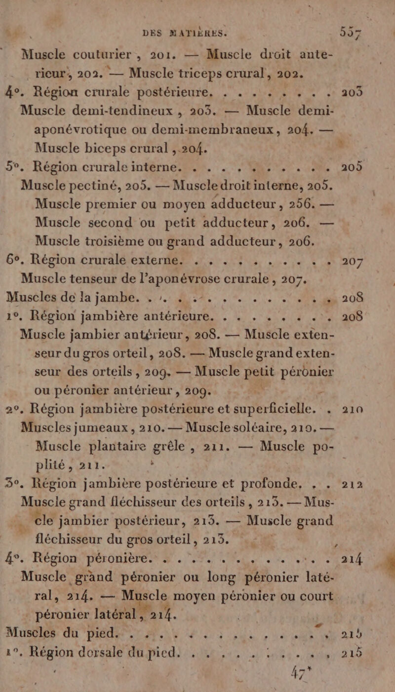 Muscle couturier , 201. — Muscle droit ante- rieur, 202. — Muscle triceps crural, 202. 4°. Région crurale postérieure, . . . + + , . . 203 Muscle demi-tendineux , 203. — Muscle demi- aponévrotique ou demi-membraneux, 204, — Muscle biceps crural ,.504. 5v.: Région crurale intèrne2. :. MR. 50 105 Muscle pectiné, 205. — Muscle droit interne, 205. Muscle premier ou moyen adducteur , 256. — Muscle second ou petit adducteur, 206. Muscle troisième ou grand adducteur, 206. 65, Région cruralétexienr se 05, 5 VA 07 Muscle tenseur de l’aponévrose crurale , 207. Muscles de la jambe. É0 LEA cr le URSS 20 10, Région jambière antérieure. . . . . . . . . 208 Muscle jambier antérieur, 208. — Muscle exten- seur du gros orteil, 208. — Muscle grand exten- seur des orteils , 209. — Muscle petit pérdnier ou péronier antérieur , 209. . >: 2°, Région jambière postérieure et superficielle. . 210 Muscles jumeaux , 210. — Musclesoléaire, 219, — Muscle plantaire grêle , 211. — Muscle po- plité, 211. ; 3°. Région jambière postérieure et profonde, , . 212 Myscie grand fléchisseur des orteils, 215. — Mus- à cle jambier postérieur, 215. — Muscle grand fléchisseur du gros orteil, 213. .; ] 4°: Région GORE PS EE NS EN Muscle grand péronier ou long péronier laté- ral, 214, — Muscle moyen péronier ou court _ péronier latéral , 214. MuStles di DIRE LA 03 Ur , 0 ut Rats 1°, Région dorsale duied}: .18t 4, 45e. eus, 210 à 45