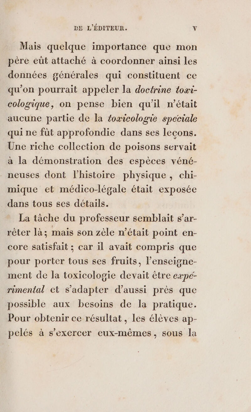 Mais quelque importance que mon père eût attaché à coordonner ainsi les données générales qui constituent ce qu’on pourrait appeler la doctrine toxi- cologique, on pense bien qu'il n’était aucune partie de la foxicologie speciale qui ne füt approfondie dans ses lecons. Une riche collection de poisons servait à la démonstration des espèces véné- neuses dont l’histoire physique, chi- mique et médico-légale était exposée dans tous ses détails. La tâche du professeur semblait s’ar- rêter là; mais son zèle n’était point en- core satisfait ; car il avait compris que pour porter tous ses fruits, l’enseigne- ment de la toxicologie devait être expc- rimental et s'adapter d'aussi près que possible aux besoins de la pratique. Pour obtenir ce résultat, les élèves ap- pelés à s'exercer eux-mêmes, sous la