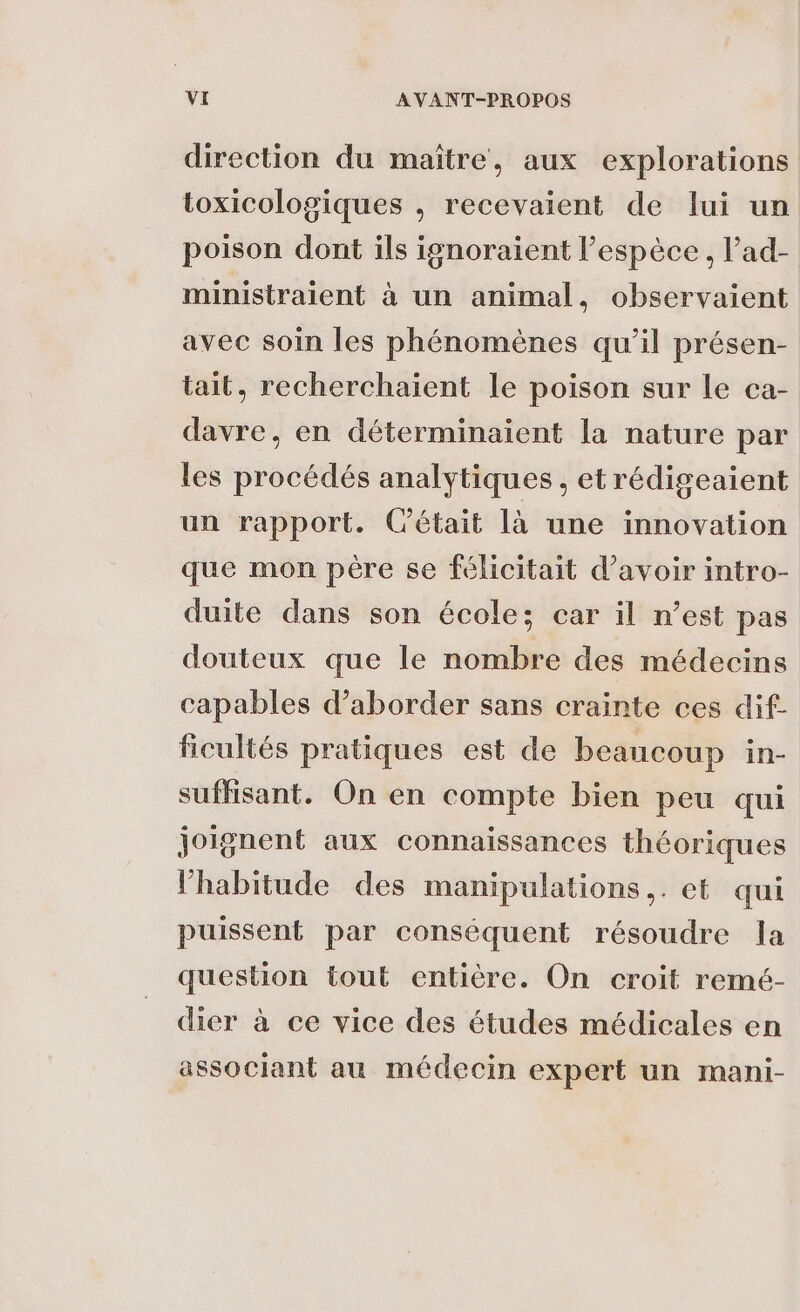 direction du maïtre, aux explorations toxicologiques , recevaient de lui un poison dont ils ignoraient l’espèce , l’ad- ministraient à un animal, observaient avec soin les phénomènes qu’il présen- tait, recherchaient le poison sur le ca- davre, en déterminaient la nature par les procédés analytiques , et rédigeaient un rapport. (était là une innovation que mon père se félicitait d’avoir intro- duite dans son école; car il n’est pas douteux que le nombre des médecins capables d'aborder sans crainte ces dif- ficultés pratiques est de beaucoup in- suffisant. On en compte bien peu qui joignent aux connaissances théoriques l'habitude des manipulations. et qui puissent par conséquent résoudre la question tout entière. On croit remé- dier à ce vice des études médicales en associant au médecin expert un mani-