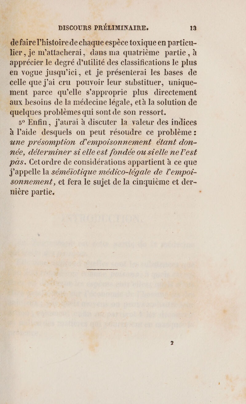 defaire l’histoire de chaque espèce toxique en particu- lier, je m’attacherai, dans ma quatrième partie, à apprécier le degré d'utilité des classifications Le plus en vogue jusqu'ici, et je présenterai les bases de celle que j’ai cru pouvoir leur substituer, unique- ment parce qu’elle s’approprie plus directement aux besoins de la médecine légale, età la solution de quelques problèmes qui sont de son ressort. 5° Enfin, j'aurai à discuter la valeur des indices à l’aide desquels on peut résoudre ce problème : une présomption d'empoisonnement étant don- née, déterminer si elle est fondée ou sielle ne l'est pas. Cetordre de considérations appartient à ce que j'appelle la séméiotique médico-légale de l'empot- sonnement, et fera le sujet de la cinquième et der- nière partie,