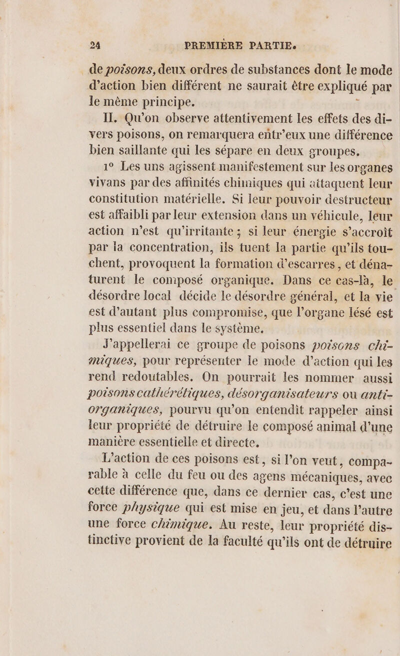 de poësons, deux ordres de substances dont le mode d'action bien différent ne saurait être expliqué par le mème principe. Ÿ # IL. Qu'on observe attentivement les effets des di- vers poisons, on remarquera entr’eux une différence bien saillante qui les sépare en deux groupes. 1° Les uns agissent manifestement sur les organes vivans par des affinités chimiques qui attaquent leur constitution matérielle. Si leur pouvoir destructeur est affaibli par leur extension dans un véhicule, leur action n’est qu'irritante; si leur énergie s’accroit par ia concentration, ils tuent la partie qu’ils tou- chent, provoquent la formation d’escarres , et déna- turent le composé organique. Dans ce cas-là, le désordre local décide le désordre général, et la vie est d'autant plus compromise, que l’organe lésé est plus essentiel dans le système, J'appellerai ce groupe de poisons porsons chi- miques, pour représenter le mode d’action qui les rend redoutables. On pourrait les nommer aussi poisonscathérétiques, désorganisateurs ou anti- organiques, pourvu qu’on entendit rappeler ainsi leur propriété de détruire le composé animal d’une maniere essentielle et directe. L'action de ces poisons est, si l’on veut, compa- rable à celle du feu ou des agens mécaniques, avec cette différence que, dans ce dernier cas, c'est une force physique qui est mise en jeu, et dans l’autre une force chimique. Au reste, leur propriété dis- tinctive provient de la faculté qu'ils ont de détruire