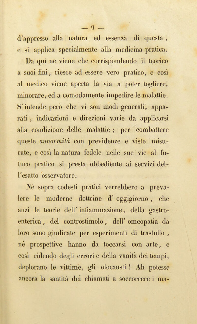 d’appresso alia iiatiira eel essenza cli quesla , e si applica specialmente alia niedlciiia pratica. Da qui ne viene die corrispondendo il teorico a suoi fini, riesce ad essere vero pralico, e cosi al medico Yiene aperta la via a poter togliere, minorare, ed a comodamenle impedire le malallie. S’intende pero che vi son modi generali, appa- rati , indicazioni e direzioni varie da applicarsi alia condizione delle malattie ; per combattere queste amiormita con previdenze e viste misu- rate, e cosi la natura fedele nelle sue vie al fu- ture pratico si presta obbediiente ai servizi del- Tesatto osservatore. Ne sopra codesti pratici verrebbero a preva- lere le moderne dottrine d’ oggigiorno , che anzi le teorie dell’infiammazione, della gastro- enterica , del controstimolo , dell’ omeopalia da loro sono giudicale per esperimenti di trastullo , ne prospettive hanno da toccarsi con arte, e COSI ridendo degli errori e della vanita dei tempi, deplorano le vittime, gli olocausli ! Ah potesse aneora la santila dei chiamali a soccorrere i ma-