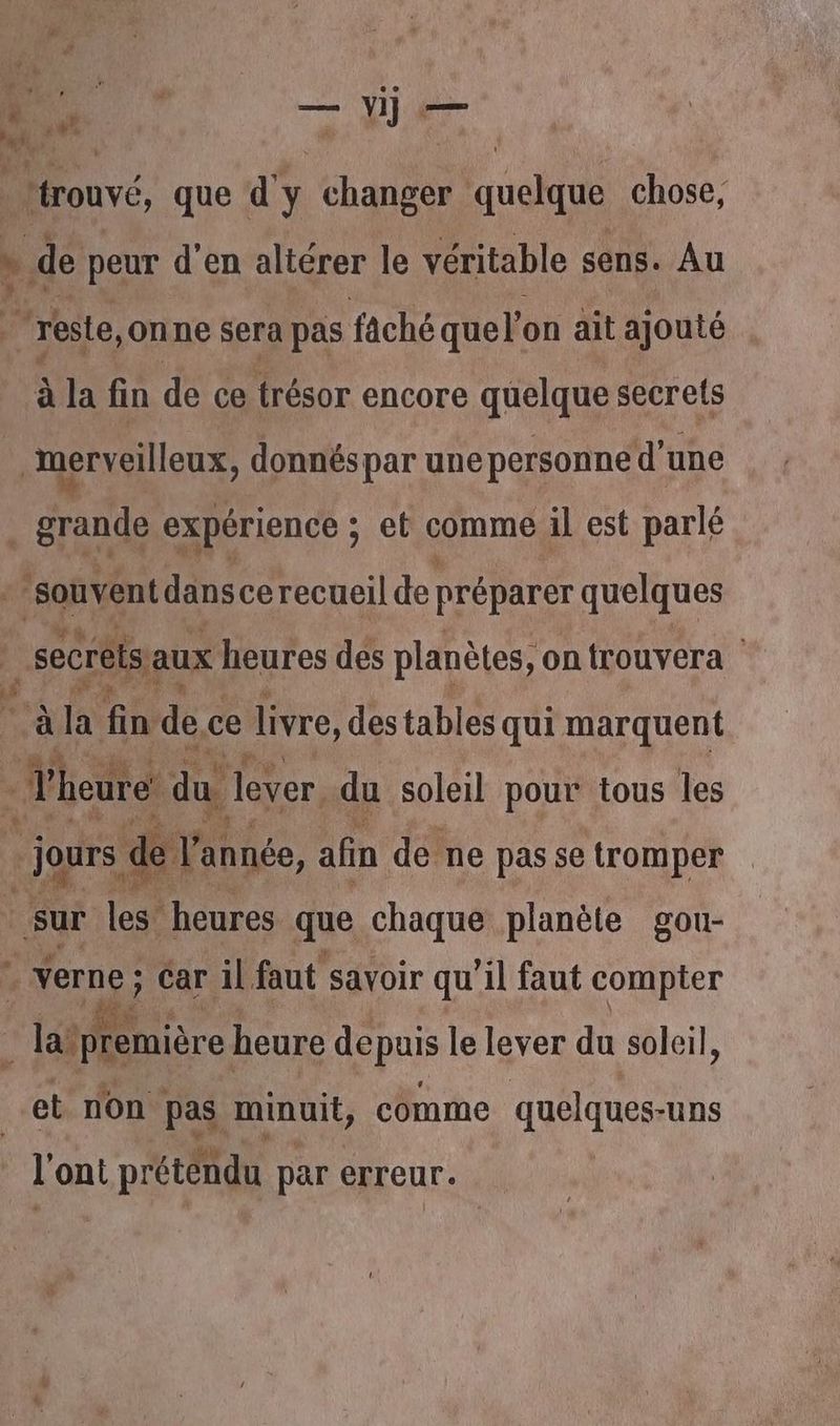 ne. que d'y ha quelque chose, de peur d'en altérer le véritable sens. Au % reste, onne sera pas faché quel’on ait ajouté à la fin de ce trésor encore quelque secrets | merveilleux, donnéspar une personne d’une grande expérience : et comme il est parlé - souvent dansce recueil de préparer quelques | secrèts aux heures des planètes, on trouvera ge à la fin de c ce livre, destables qui marquent : - heure du Jever du soleil pour tous les jours d de Y'année, afin de. ne pas se tromper sur (es! heures que chaque planète gou- Verne ; car il faut savoir qu'il faut compter Fr | lalpremière heure DepO le lever du soleil, et non pas minuit, comme quelques-uns l'ont prétendu par erreur.