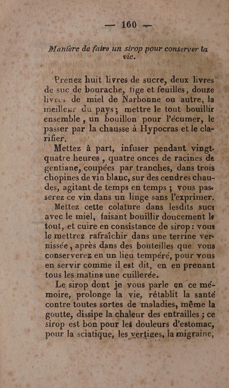 Maniére de faire un sirop pour conserver la vie. \ L'AR h livres de miel de Narbooue où Re. la meilleur du pays; mettre le tout bouillir ensemble , un bouillon pour l'écumer, le “ rifier. 14 gentiane, coupées par, tranches, dans trois chopines de vin blanc, sur des cendres chau- des, agitant de temps en temps ; vous pas serez ce vin dans un linge sans lexprimer. Mettez cette colature dans lesdits sucs avec le miel, faisant bouillir doucement le tout, et cuire en consistance de sirop: vous le mettrez rafraîchir dans une terrine ver« conserverez en un lieu tempére, pour vous en servir comme ilest dit, en en prébant tous les matins une elite moire, prolonge la vie, rétablit la santé contre toutes sortes de maladies, même la sirop est bon pour les douleurs d'estomac, pour la sciatique, les vertiges, a migraine, pate re,