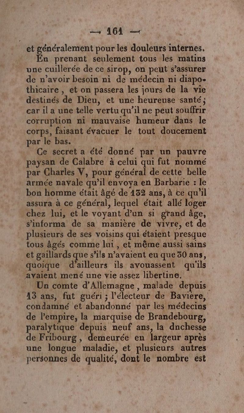 et généralement pour les douleurs internes, En prenant seulement tous les matins une cuillerée de ce sirop, on peut s'assurer de n’avoir besoin ni de médecin ni diapo- thicaire , et on passera les jours de la vie destinés de Dieu, et une heureuse santé; car il a une telle vertu qu’il ne peut souffrir corruption ni mauvaise humeur dans le corps, faisant évacuer le tout doucement par le bas. Ce secret a été donné par un pauvre paysan de Calabre à celui qui fut nommé par Charles V, pour général de cette belle armée navale qu’il envoya en Barbarie : le bon homme était âgé de 152 ans, à ce qu'il assura à ce général, lequel était allé loger chez lui, et le voyant d’un si grand âge, s'informa de sa manière de vivre, et de plusieurs de ses voisins qui étaient presque tous âgés comme lui , et même aussi sains et gaillards ques “ils n'avaient eu que 50 ans, quoique d’ailleurs ils avouassent qu'ils avaient mené une vie assez libertine. Un comte d'Allemagne, malade depuis 13 ans, fut guéri; l'électeur de Baviere, condamné et abandonné par les médecins de l'empire, la marquise de Brandebourg, paralytique depuis neuf ans, la dnchesse de Fribourg , demeurée en largeur après une longue maladie, et plusieurs autres personnes de qualité, dont le nombre est