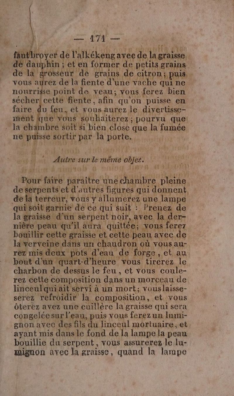 L } — A7 — téotbr yes del alkékeng avec de je gras. dé dauphin ; et en former de petits grains de là osseur de grains de citron; puis, vous aurez de la fiente d’une vache qui ne nourrisse point de veau; vous ferez bien sécher! cetté fiente, afin qu'on puisse en faire. du feu, et yous aurez le diyertisse- ment que vous souhaiterez ; à pourvu que: la chdmbre soit $i bien close que la fumée ne puisse sortir par la porte. bas sur Le mêmié objet. | pass te cé à | LA} Pyué titt paraître une chambre pleine de serpents’et d’autres figures qui donnent de la terreur, vous y allumerez une lampe qui soit garnie de Ce qui suit : Prenez de la graisse d’un serpent noir, avec la der- nière peau qu'il aura quittée: ous ferez bouillir cette graisse et cette peau. avec de la verveine. däns un chaudron où vous au- réz mis deux pots d’eau de : forge , et au bout d’un ‘quart-d'heure vous tirerez le charbon de dessus le feu , et vous coule- rez cette composition dans un morceau de linceul quiait servi à un mort; vouslaisse- serez refroidir la composition, et vous Ôterez avez une cuillère la graisse qui sera congeléesur l’eau, puis vous ferez un lumi- gnon avec des fils du linceül mortuaire et ‘ayant mis dansle fond de la lampe la peau bouillie du serpent , vous assurerez le lu- mignon avec la graisse, quand la lampe