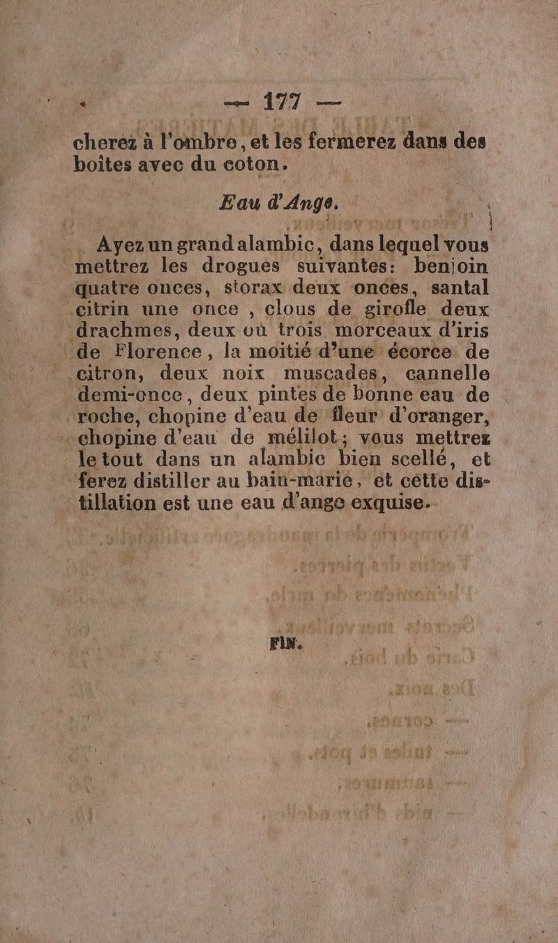 cherez à | Eure et les tort é es dans des boites avec du coton. Eau d'Ange. 40 % | Ayez un grand alambie, dans Téaunalt vous mettrez les drogues suivantes: benjoin quatre onces, storax deux onces, santal citrin une once , clous de girofle deux drachmes, deux où trois morceaux d'iris de Florence, la moitié d’uné écorce de citron, dr noix muscades, cannelle demi-ence, deux pintes de bonne eau de roche, chopine d’eau de fleur d'oranger, chopine d’eau de mélilot; vous mettrer letout dans un alambic bien scellé, et ferez distiller au bain-marie, ét cètte dis- tillation est une eau d’ange exquise. td art n *x FA À + M FIN.