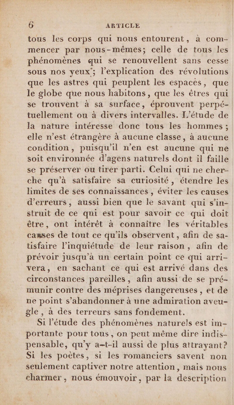 tous les corps qui nous entourent, à com- mencer par nous-mêmes; celle de tous les phénomènes qui se renouvellent sans cesse sous nos yeux; l'explication des révolutions que les astres qui peuplent les espaces, que le globe que nous habitons, que les êtres qui se trouvent à sa surface, éprouvent perpé- tuellement ou à divers intervalles. L'étude de la nature intéresse donc tous les hommes ; elle n’est étrangère à aucune classe, à aucune condition, puisqu'il n’en est aucune qui ne soit environnée d’agens naturels dont il faille se préserver ou tirer parti. Celui qui ne cher- che qu’à satisfaire sa curiosité, étendre les limites de ses connaissances , éviter les causes d'erreurs, aussi bien que le savant qui s’in- struit de ce qui est pour savoir ce qui doit être, ont intérêt à connaître les véritables casses de tout ce qu'ils observent, afin de sa- tisfaire l'inquiétude de leur raison, afin de prévoir jusqu'à un certain point ce qui arri- vera, en sachant ce qui est arrivé dans des circonstances pareilles, afin aussi de se pré- munir contre des méprises dangereuses , et de ne point s’abandonner à une admiration aveu- gle , à des terreurs sans fondement. Si l'étude des phénomènes naturels est im- portante pour tous, on peut même dire indis- pensable, qu'y a-t-il aussi de plus attrayant? Si les poètes, si les romanciers savent non seulement captiver notre attention, mais nous charmer , nous émouvoir, par l2 description