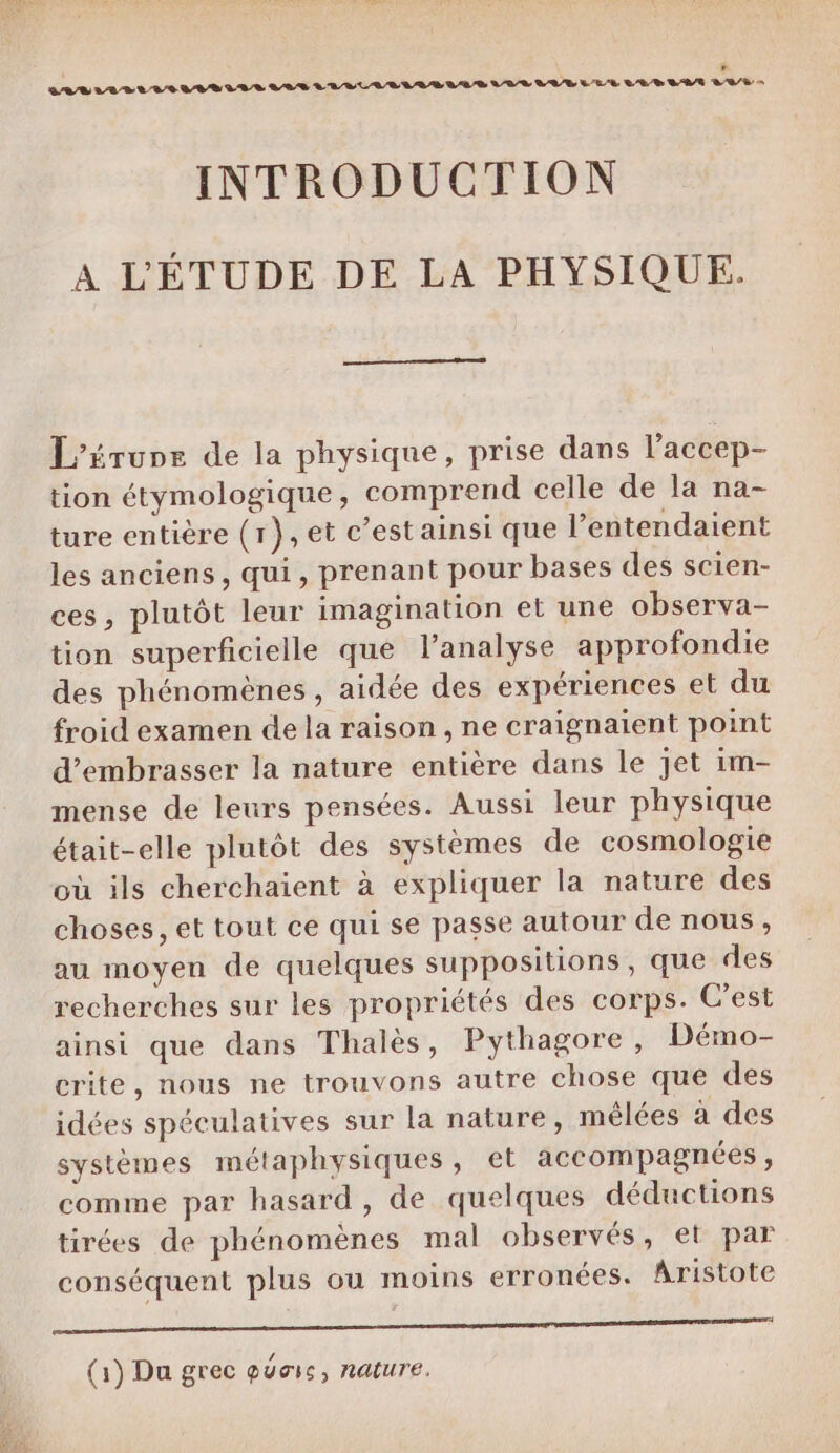 * CLS LLELLIULELIL VAS LUELIVLLIS LAS VOL LUE LES LE SATA LAS = INTRODUCTION A L'ÉTUDE DE LA PHYSIQUE. L’érune de la physique, prise dans l’accep- tion étymologique, comprend celle de la na- ture entière (r},et c’est ainsi que l’entendaient les anciens, qui, prenant pour bases des scien- ces, plutôt leur imagination et une observa- tion superficielle que l’analyse approfondie des phénomènes, aidée des expériences et du froid examen dela raison , ne craignaient point d’embrasser la nature entière dans le jet im- mense de leurs pensées. Aussi leur physique était-elle plutôt des systèmes de cosmologie où ils cherchaient à expliquer la nature des choses, et tout ce qui se passe autour de nous, au moyen de quelques suppositions, que des recherches sur les propriétés des corps. C’est ainsi que dans Thalès, Pythagore, Démo- crite, nous ne trouvons autre chose que des idées spéculatives sur la nature, mêlées à des systèmes métaphysiques, et accompagnées , comme par hasard, de quelques déductions tirées de phénomènes mal observés, et par conséquent plus ou moins erronées. Aristote PAUÉRRON AI D NPARI EMRRE LA CERN AL EURE à AE (1) Du grec quais, nature,