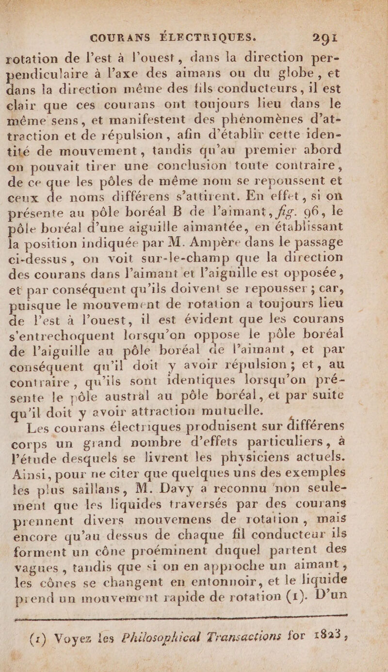 rotation de l’est à l’ouest, dans la direction per- pendiculaire à l’axe des aimans ou du globe, et dans la direction même des fils conducteurs, il est clair que ces courans ont toujours lieu dans le méme sens, ét manifestent des phénomènes d’at- traction et de répulsion, afin d'établir cette iden- tité de mouvement, tandis qu’au premier abord on pouvait tirer une conclusion toute contraire, de ce que les pôles de même nom se repoussent et ceux de noms différens s’attirent. En effet, si on présente au pôle boréal B de l’aimant, fig. 96, le pôle boréal d’une aiguille aimantée, en établissant la position indiquée par M. Ampère dans le passage ci-dessus, on voit sur-le-champ que la direction des courans dans l’aimant et l’aiguille est opposée, et par conséquent qu’ils doivent se repousser ; car, puisque le mouvement de rotation a toujours lieu de l’est à l’ouest, il est évident que les courans s'entrechoquent lorsqu'on oppose le pôle boréal de l’aiguille au pôle boréal de l’aimant, et par conséquent qu'il doit y avoir répulsion ; et, au contraire, qu'ils sont identiques lorsqu'on pré- sente le pôle austral au pôle boréal, et par suite qu'il doit y avoir attraction mutuelle. Les courans électriques produisent sur différens corps un grand nombre d'effets particuliers, à l'étude desquels se livrent les physiciens actuels. Ainsi, pour ne citer que quelques uns des exemples les plus saillans, M. Davy a reconnu non seule- ment que les liquides traversés par des courans prennent divers mouvemens de rotation , mais encore qu’au dessus de chaque fil conducteur ils forment un cône proéminent duquel partent des vagues , tandis que si on en approche un aimant ; les cônes se changent en entonnoir, et le liquide prend un mouvement rapide de rotation (1). D’un PR EE ES (1) Voyez les Philosophical Transactions for 1823,