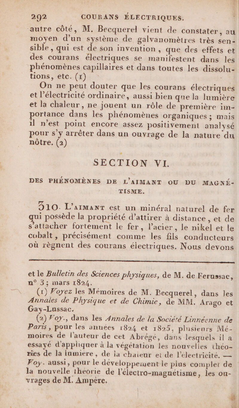 autre côté, M. Becquerel vient de constater, au moyen d’un système de galvanomètres très sen sible, qui est de son invention, que des effets et des courans électriques se manifestent dans les phénomènes capillaires et dans toutes les dissolu- tions, etc. (1) | On ne peut douter que les courans électriques et l’électricité ordinaire, aussi bien que la lumière et la chaleur, ne jouent un rôle de première im- portance dans les phénomènes organiques ; mais il n’est point encore assez positivement analysé pour s’y arrêter dans un ouvrage de la nature du nôtre. (2) SECTION VI. DES PHÉNOMÈNES DE L’AIMANT OU DU MAGNÉ- TISME. 310. L’armanT est un minéral naturel de fer ui possède la propriété d’attirer à distance , et de s'attacher fortement le fer, l’acier, le nikel et le cobalt , précisément comme les fils conducteurs où règnent des courans électriques. Nous devons qe gt pneu 2 etle Bulletin des Sciences physiques, de M. de Ferussac, n° 3; mars 1824. (x) Poyez les Mémoires de M. Becquerel, dans les Annales de Physique et de Chimie, de MM. Arago et Gay-Lussac. (2) Foy., dans les Annales de la Société Linnéenne de Paris, pour les années 1824 et 1895, plusieurs Mé- moires de l’auteur de cet Abrégée, dans lesquels il a essayé d'appliquer à la végétation les nouvelles théo- ries de la lumière, de ia chaieur et de l'électricité, — Foy. aussi, pour le développeruent le plus complet de la nouvelle theorie de l’électro-magnétisme, les on- vrages de M. Ampère. | |