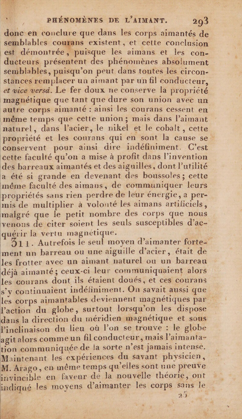 donc en conclure que dans les corps aimantés de semblables coutans existent, et cette conclusion est démontrée, puisque les aimans et les con- ducteurs présentent des phénomènes absolument semblables, puisqu'on peut dans toutes les circon- stances remplacer un aimant par un fil conducteur, et vice versa. Le fer doux ne conserve la propriété ‘magnétique que tant que dure son union avec un autre corps aimanté : ainsi les courans cessent en même temps que cette union; mais dans l’aimant naturel, dans l'acier, le nikel et le cobalt, cette propriété et les courans qui en sont la cause se conservent pour ainsi dire indéfiniment. C’est cette faculté qu’on a mise à profit dans l’invention des barreaux aimantés et des aiguilles, dont l'utilité a été si grande en devenant des boussoles ; cette même faculté des aimans, de communiquer leurs propriétés sans rien perdre de leur énergie, a per- mis de multiplier à volonté Les aimans artificiels, malgré que le petit nombre des corps que nous venons de citer soient les seuls susceptibles d’ac- quérir la vertu magnétique. 311. Autrefois le seul moyen d’aimanter forte- mént un barreau ou une aiguille d’acier, était de les frotter avec un aimant naturel ou un barreau déjà aimanté ; ceux-ci leur communiquaient alors les courans dont ils étaient doués, et ces courans 8’v continuaient indéfiniment. On savait aussi que les corps aimantables deviennent magnétiques par l’action du globe, surtout lorsqu'on les dispose dans la direction du méridien magnétique et sous Vinelinaison du lieu où l’on se trouve : le globe agit alors comme un filconducteur, mais l’aimanta- tion communiquée de la sorte n’est jamais intense. Maintenant les expériences du savant physicien, M. Arago, en même temps qu’elles sont une preuve invincible en faveur de la nouvelle théorie, ont indiqué les moyens d’aimanter les corps sans le 25