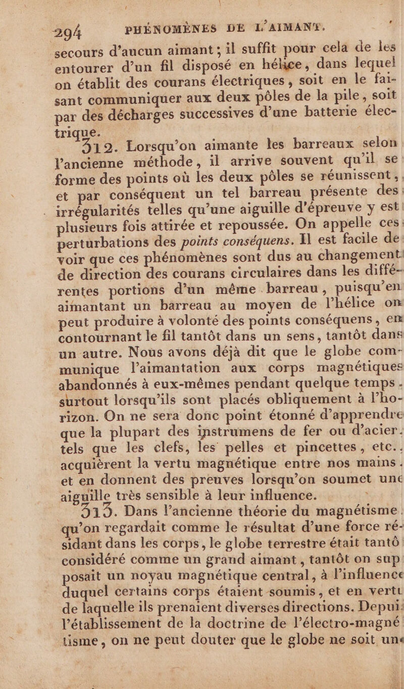À LL | = 294 PHÉNOMÈNES DE L’AIMAN®. 4 secours d'aucun aimant ; il suffit pour cela de Îles entourer d’un fil disposé en hélice, dans lequel on établit des courans électriques, soit en le fai- sant communiquer aux deux pôles de la pile, soit par des décharges successives d’une batterie élec- trique. 12. Lorsqu'on aimante les barreaux selon l’ancienne méthode, il arrive souvent qu’il se: forme des points où les deux pôles se réunissent, et par conséquent un tel barreau présente des: irrégularités telles qu’une aiguille d’épreuve y est plusieurs fois attirée et repoussée. On appelle ces: perturbations des points conséquens. Il est facile de: voir que ces phénomènes sont dus au changement de direction des courans circulaires dans les diffé- rentes portions d’un même barreau, puisqu’en aimantant un barreau au moyen de l’hélice on peut produire à volonté des points conséquens, em contournant le fil tantôt dans un sens, tantôt dans un autre. Nous avons déjà dit que le globe com- munique l’aimantation aux corps magnétiques abandonnés à eux-mêmes pendant quelque temps - surtout lorsqu'ils sont placés obliquement à l’ho- rizon. On ne sera donc point étonné d'apprendre que la plupart des instrumens de fer ou d'acier. tels que les clefs, les pelles et pincettes, etc. . acquièrent la vertu magnétique entre nos mains : et en donnent des preuves lorsqu'on soumet une aiguille très sensible à leur influence. ù 19. Dans l’ancienne théorie du magnétisme. qu’on regardait comme le résultat d’une force ré- sidant dans les corps, le globe terrestre était tantô: considéré comme un grand aimant , tantôt on sup: posait un noyau magnétique central, à l'influence duquel certains corps étaient soumis, et en verte de laquelle ils prenaient diverses directions. Depui: l'établissement de la doctrine de l’électro-magné tisme, on ne peut douter que le globe ne soit un«
