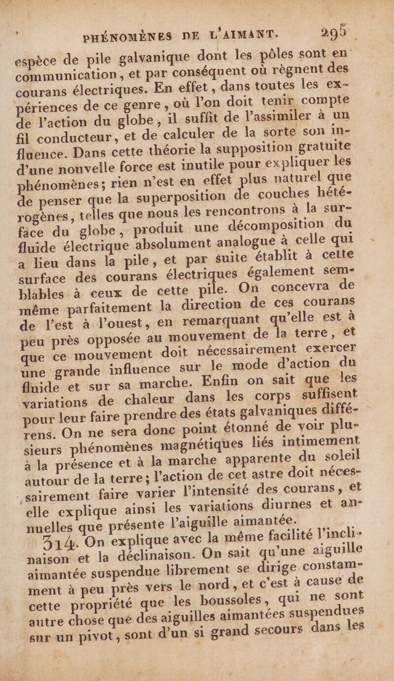 espèce de pile galvanique dont les pôles sont en communication, et par conséquent où règnent des courans électriques. En effet , dans toutes les ex- périences de ce genre , où l’on doit tenir compte de l’action du globe, il suffit de l’assimiler à un fl conducteur, et de calculer de la sorte son in- fluence. Dans cette théorie la supposition gratuite d’une nouvelle force est inutile pour ex pliquer les phénomènes; rien n’est en effet plus naturel que de penser que la superposition A couches hété- rogènes, telles que nous les rencontrons à la sur- fice du globe, produit une décomposition du fluide électrique absolument analogue à celle qui a lieu dans la pile, et par suite établit à cette curface des courans électriques également sem- blables à ceux de cette pile. On concevra de même parfaitement la direction de ces courans de l’est à l’ouest, en remarquant qu’elle est à peu près opposée au mouvement de la terre, et que ce mouvement doit nécessairement exercer une grande influence sur le mode d'action du fluide et sur sa marche. Enfin on sait que les variations de chaleur dans les corps suffisent pour leur faire prendre des états galvaniques diffé- rens. On ne sera donc point étonné de voir plu- sieurs phénomènes magnétiques liés intimement à la présence et à la marche apparente du soleil autour de la terre; l’action de cet astre doit néces- sairement faire varier l'intensité des courans, €t elle explique ainsi les variations diurnes et an- nuelles que présente l'aiguille aimantée. 314. On explique avec la même facilité l’inchi- naïson et la déclinaison. On sait qu'une aiguille aimantée suspendue librement se dirige constam- ment à peu près vers le nord , et c'est à cause de cette propriété que les boussoles, qui ne sont autre chose que des aiguilles aimantées suspendues sur un pivot, sont d’un si grand secours dans les