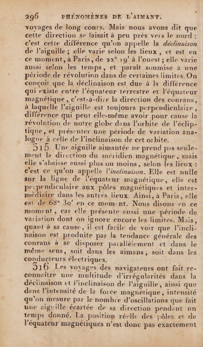voyages de long cours. Mais nous avons dit que cette direction se faisait à peu près vers le nord : c’est cetie différence qu’on appelle la déclinaison de l’aiguille ; elle varie selon les lieux , et est en ce moment, à Paris, de 22° 9° à l’ouest ; elle varie aussi selon les temps, et paraît soumise à une période de révolution dans de certaines limites. On conçoit que la déclinaison est due à la différence qui existe entre l’équateur terrestre et l'équateur magnétique , c’est-à-dire la direction des courans, à laquelle l'aiguille est toujours perpendiculaire, différence qui peut elle-même avoir pour cause Ja révolntion de notre globe dans l'orbite de l’éclip- tique, et présenter une période de variation ana- logue à celle de l’inclinaison de cet orbite. 315. Une aiguille aimantée ne prend pus seule- ment la direction du méridien magnétique, mais elle s’abaisse aussi plus ou moins, selon les lieux : c'est ce qu’on appelle l’inclinaison. Elle est nulle sur la ligne de léquateur magnétique, elle est perpendiculaire aux pôles magnétiques et inter- médiaire dans les autres lieux. Ainsi, à Paris, elle est de 68° 30° en ce momint. Nous disons en ce moment , car elle présente aussi une période de variation dont on ignore encore les limites. Mais, quant à sa cause, il est facile de voir que l’incli- paison est produite par la tendance générale des courans à se disposer paiallèlement et dans le même sens, soit dans les aimans, soit dans les conducteurs électriques. 910. Les voyages des navigateurs ont fait re- connaitre une multitude d’irrégularités dans la déciinaison et l’inclinaison de Paigaille, ainsi que dans l'intensité de la force magnétique , intensité qu’on mesure par le nombie d’oscillations que fait une aiguille écartée de sa direction pendant un temps donné. La position réelle des pôles et de l'équateur magnétiques n’est donc pas exactement