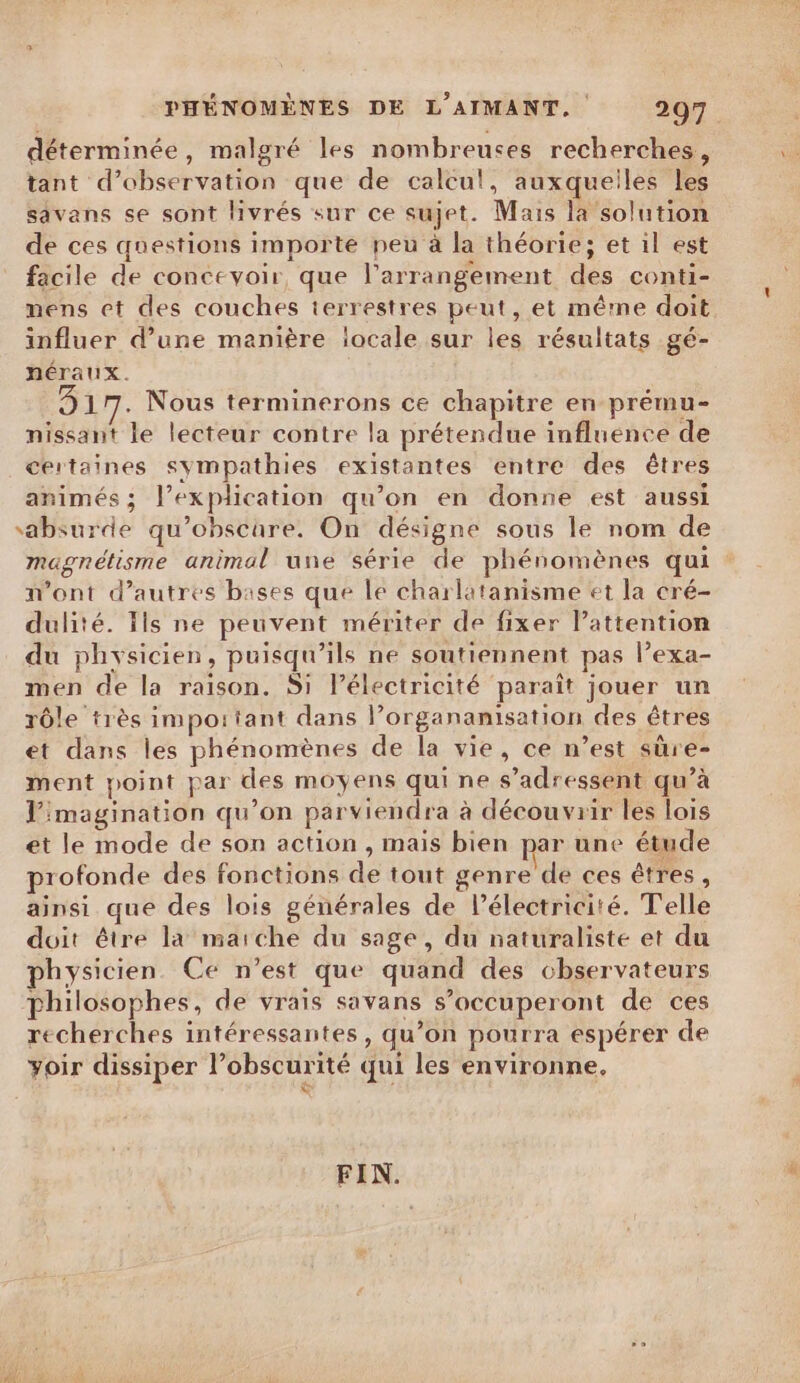 déterminée, malgré les nombreuses recherches, tant d'observation que de calcu!, auxquelles les savans se sont livrés sur ce sujet. Mais la solution de ces questions importe peu à la théorie; et il est facile de concevoir, que l'arrangement dés conti- mens et des couches terrestres peut, et même doit influer d’une manière locale sur les résultats gé- néraux. KR Nous terminerons ce chapitre en prému- nissant le lecteur contre la prétendue influence de certaines sympathies existantes entre des êtres animés ; l explication qu’on en donne est aussi Mare qu’obscare, On désigne sous le nom de magnétisme animal une série de phénomènes qui n’ont d’autres bases que le charlatanisme et la cré- dulité. Ils ne peuvent mériter de fixer l’attention du phy sicien , puisqu ils ne soutiennent pas lexa- on de la raison. Si l’électricité paraît jouer un rôle très important dans l organanisation des êtres et dans les phénomènes de la vie, ce n’est sûre- ment point par des moyens qui ne s'adressent qu’à l'imagination qu ’on par viendra à découvrir les lois et le mode de son action , mais bien par une étude profonde des fonctions de tout genre de ces êtres, ainsi que des lois générales de l'électricité. Telle doit être la marche du sage, du naturaliste et du physicien Ce n’est que quand des chservateurs philosophes, de vrais savans s ’occuperont de ces recherches intéressantes, qu ’on pourra espérer de yoir dissiper l obscurité qui les environne. FIN.
