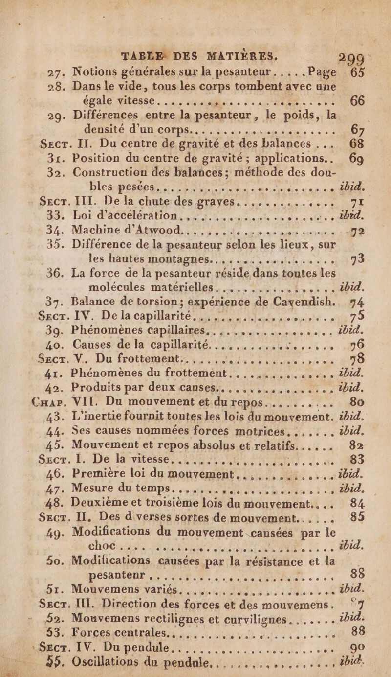 27. Notions générales sur la pesanteur. .... Page 65 28. Dans le vide, tous les corps tombent avec une énale pense 2 ea. 2. RU 0 66 29. Différences entre la pesanteur, le poids, la ACHLE d'ULCODRR, 2. cles ç «à 67 Secr. II. Du centre de gravité et des balances . 68 31. Position du centre de gravité ; applications. 69 32. Construction des balances; méthode des dou- bles pesée... ire Druide jen né DUR SECT.-I TL. De la chute: des GTAYER. 1 eee ess ee NE 83. Hoi d'ACCCRÉTATON SE en ermmante nes à Le Ut e Ie 34, Machme d'Aood ile 20e map sure 172 35. Différence de la pesanteur selon les lieux, sur les hautes moñtaghes.... tt. 2378 36. La force de la pesanteur réside dans toutes Les molécules matérielles. .......: NT LA 37. Balance de torsion; expérience de Cavendish. 74 Secr. IV. De la capillarité. Sd emsiet . dE 7 9 39. Phénomènes capillaires. «fo mieu rois ai ñal « OU 40. Causes de la capillarité a du din ele 04 0 0 Srcr..V.. Du frottement 4, NE ue vie de 1070 41. Phénomènes du frottement..,...........,. 2014. 42. Produits par deux causes. ,,,,,.,........ tbid. Car. VII. Du mouvement et du repos.......... 80 43. L'inertie fournit toutes les lois du mouvement. ibid. 44. Ses causes nommées forces motrices, :..... ibid. 45. Mouvement et repos absolus et relatifs...... 82 Sacr. l.. De vitesse mer ee AR 3. x. 283 46. Première loi du mouvement, .,,...,.:.....1bid. 47: Mesure du temps. a RUE ses à ci DEA, 48. Deuxième et troisième lois du mouvement... 84 Secr. II. Des d'verses sortes de mouvement...... 85 49. Modifications du mouvement causées par le choc. been taiiemianie DU à à me APT. 50. Modifications causées par la résistance et la pesantenr ,,..., CRC 000882060014 83 5r. Mouvemens variés... 5, 44e... tb. Secr. III. Direction des forces et des mouvemens, ‘7 52. Mouvemens rectilignes et curvilignes. . id: 53. ré een tale du bio ct de 88 togcr. IV. Du pendule 0... :,,,.... die à 90 55. Oscillations du pendule, noue