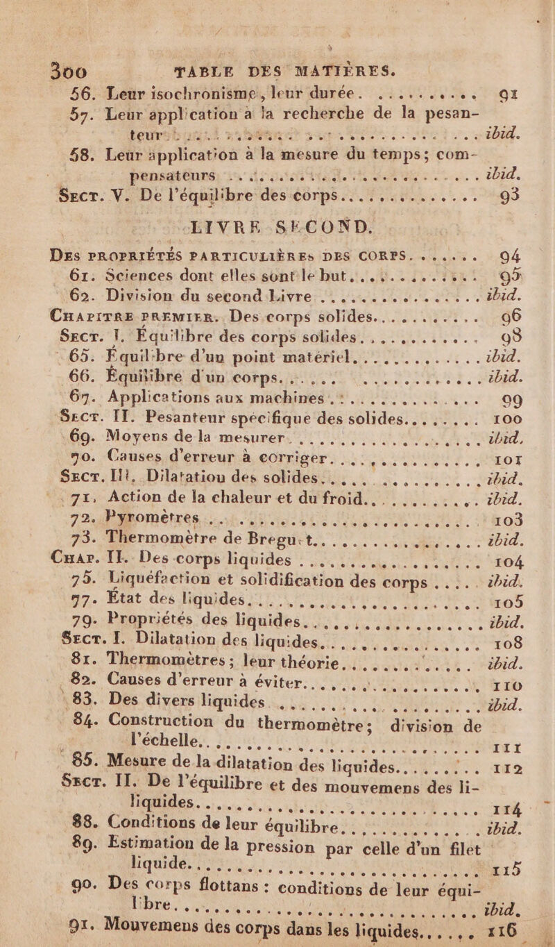 56. Leur isochronisme, leur durée. ..... VR LVi0T 57. Leur application a la recherche de la pesan- tovrsbontt ma Ban ges me ee :. «40. 58. Leur äpplication à la mesure du temps; com- pensateurs -. no ras à ibid. Scr. V. De l'équil'bre des corps... ,......... 93 LIVRE SECOND, | DES PROPRIÉTÉS PARTICULIÈRES DES CORPS. ...... O4 61: Sciences dont elles sont le but,..,.......:.. 9 :62. Division du second Livre ............:... ibid. Cnapirre pREMIER.. Des corps solides........... € SecT. |. Equilibre des corps solides, ,..,....... 03 65. Équilibre d’un poiat-matéméet.. 00... ibid. 66. Équilibre d'un corps... ... ........ .... tbid. 67. Applications aux machines. :..... Ge MP 0 Sect. IT. Pesanteur spécifique des solides... :.... 100 69. Moyens de la mesurer. ..,..,........ ATOME, 70. Causes d'erreur à corriger. ...,.......... IOI SECT. Ilt, Dilatatiou des solides... ,.. ..........ibid. 7x, Âction de la chaleur et du froid... ...... . s: 20r4. 72.Phomenrés has ts TRUE. ro 73. Thermomètre de Brésuris Muse M. : 'Ebid. Cmar. TT: Des corps liquides : 4... 104 75. Liquéfaction et solidification des corps . .... ébid. 77. État des liquides. ..... ss pate MtUE oo eo O0 79- Propriétés des liquides. ..,..,.,.......... ibid. Secr. I. Dilatation des liquides. . .., 81. Thermomètres ; leur théorie. . . 82. Causes d'erreur à éviter... : 83. Des divers liquides PME, . + TO SNA RNA. steel r telelele s'ele. ee I10O rw ie Je 078 © ee: else) 6teclele © + ibid. 84. Construction du thermomètre; division de l'échelle... .... Eur * 85. Mesure de la dilatation des liquides. oder 119 90. | flottans : conditions de leur équi- } re to: se : SN UE a DA .. tbid,