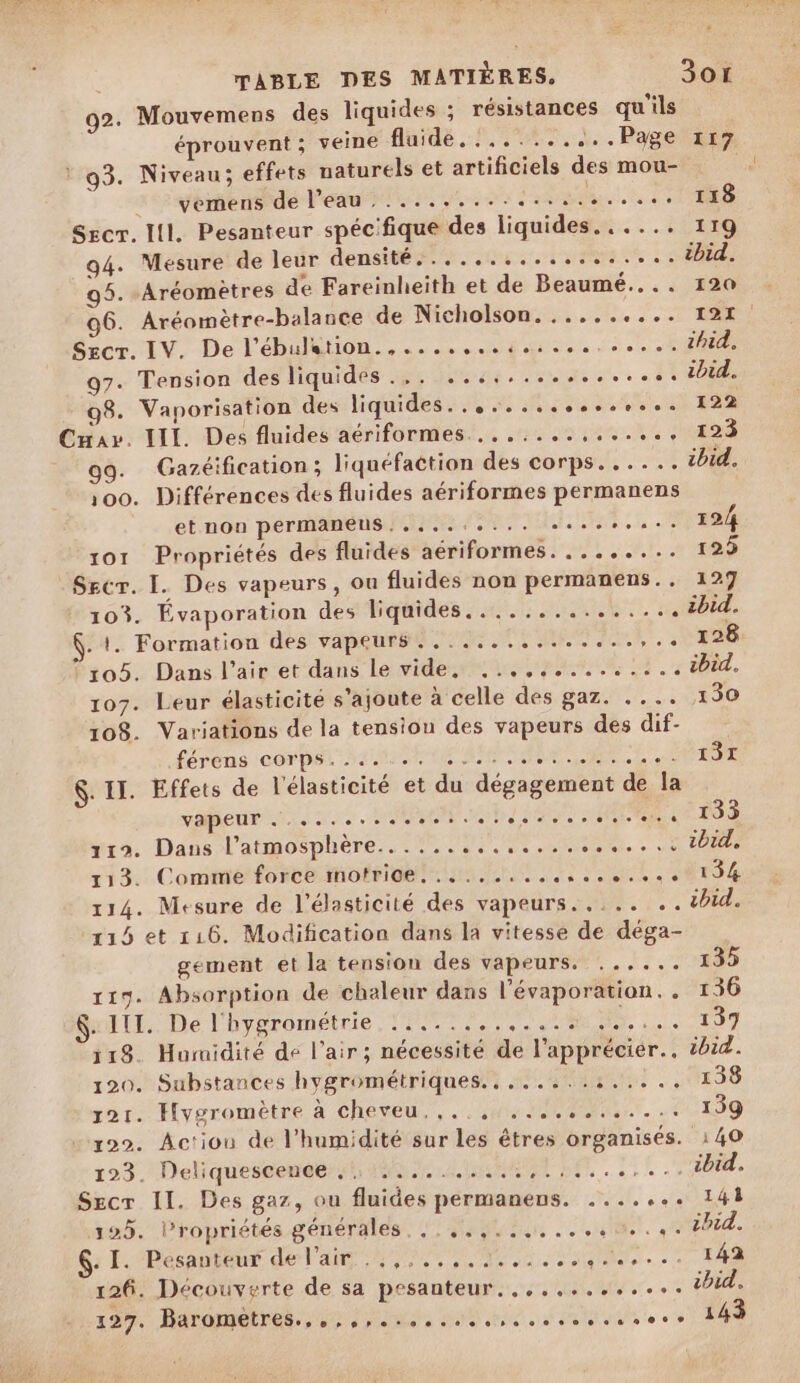 92. Mouvemens des liquides ; résistances qu'ils éprouvent ; veine fluide 169.4. Pagetsen ! 93. Niveau; effets naturels et artificiels des mou- _ yemens de l’eau. ......... ER Need Sec. Il. Pesanteur spécifique des liquides...... 119 94. Mesure de leur densité cs rar à SO 95. -Aréomètres de Fareinheith et de Beaumé.... 120 06. Aréomètre-balance de Nicholson. ......... 121 Se Av, Delhalion 0. Matin doi 97. Tension des liquides... ...,............ ibid. 98. Vaporisation des liquides... 4.000000. 122 Cnav. III. Des fluides aériformes.......:,...,., 123 Gazéification ; liquéfaction des corps. ..... ibid. 100. Différences des fluides aériformes permanens et non permanens.,....:... es... 124 xor Propriétés des fluides aériformes. ........ 125 Secr. I. Des vapeurs, ou fluides non permanens.. 127 103. Évaporation des-hdatides 5 0%. ibid. . 1. Formation des vapeurs. ...,...........,.. 128 105. Dans l'air et dans le vides ie pus 3,008. 107. Leur élasticité s’ajoute à celle des gaz. .... 130 108. Variations de la tension des vapeurs des dif- féréns Corp MORE ARS ee APR $. IT. Effets de l'élasticité et du dégagement de la vibes 20 PONT URI MANS SANS v19. Dans l'atmosphère... !...:.....:.4...5:1bi 113. Comme force mofrige!.............,. 0134 114. Mesure de l’élasticité des vapeurs. ,... .. thid. 115 et 116. Modification dans la vitesse de déga- gement et la tension des vapeurs. ...... 135 119. Absorption de chaleur dans l’évaporation. . 136 $:11L.. De Fhveromenne Tor CNE RTS = AP RE À 118. Humidité de l'air; nécessité de l’apprécier.. ibid. 120. Substances hygrométriques........:..... 138 sort. Hygromètre à cheveu, ,..,4, 1020... 139 122. Actiou de l'humidité sur les êtres organisés. 140 193. Deliquescenee 55 24000 7. Y:{ Pb, Secr II. Des gaz, ou fluides permanens. ....... 141 125. l’ropriétés générales... ,.,...,...+0..4. ibid. ; ÉtDécanious de Pa ATOME NAN. LT 142 126. Découverte de sa pesanteur. ,..,........ ibid. 127, Rarometnés.,; 4, 0m, 090 ne. en e ne 143