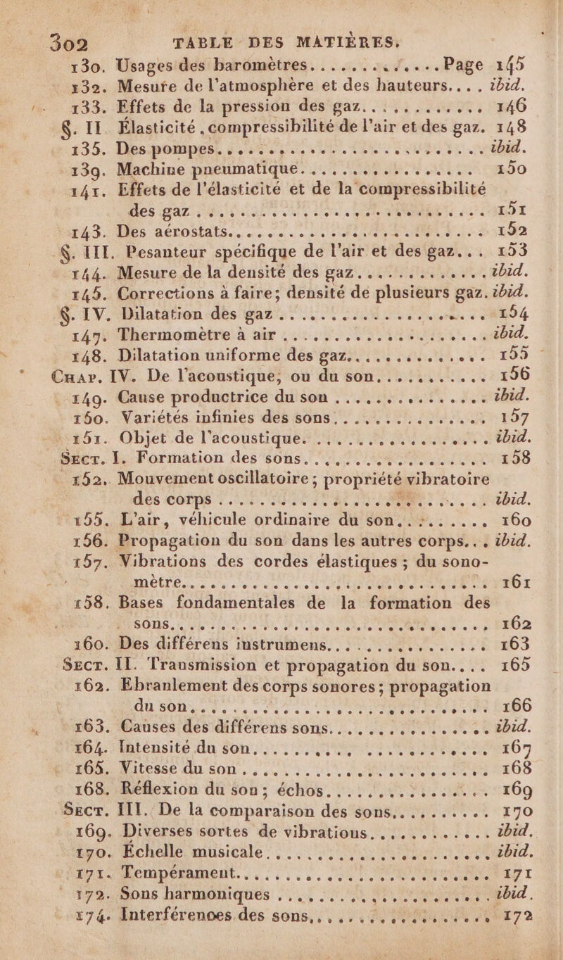 130. Usages des baromètres. ......,/....Page 145 x32. Mesute de l'atmosphère et des hauteurs... . ibid. 133. Effets de la pression des gaz... ......... 146 $. IL. Élasticité , compressibilité de l'air et des gaz. 148 135. Des:pompest 2050. 00. TN Fouine. 139. Machine pneumatique.........!....... 150 1451. Effets de l'élasticité et de la compressibilité Mes gaz. 4e io ue des LORS OT 143. Tes aérostats........ 100 UN P:.-S-:3982 $. III. Pesanteur spécifique de l'air et des gaz... 153 144. Mesure de la densité des gaz. ............tibid. 145. Corrections à faire; densité de plusieurs gaz. ibid. $. IV. Dilatation des gaz .. .................°194 147. Thermomètre à air ............:.......40id. 148. Dilatation uniforme des gaz... .........,. 195 Cuar. IV. De l’acoustique, ou du son........... 196 149. Cause productrice du son ............... tbid. 150. Variétés infinies des sons. .............. 157 #57. Objet de l'acoustiques 44/4 4 44 un tu. Secr. I. Formation des sons. ..:....:.......... 158 _152. Mouvement oscillatoire ; propriété vibratoire dès COËpS + D. SOEUR OT EL Sa. 155. L'air, véhicule ordinaire du son..:....., 160 156. Propagation du son dans les autres corps... ibid. 157. Vibrations des cordes élastiques ; du sono- RTE neue à eo ONE a RE CP RROT 158. Bases fondamentales de la formation des SOS PE lee sites: Vote Reid e ==» ÉFO2 160. Des différens instrumens................ 163 SEcT. II. Trausmission et propagation du son.... 165 162. Ebranlement des corps sonores; propagation DST. cie ces es eee Ne ue ET LTDO 163. Causes des différens sons... ...:.......+. tbid. 0 ilensité du Son: 2 0 SUITE EE Er GT OM itesse di son. 4.4 +}. 514 A Ua RUES 168. Réflexion du son; échos....,...:....... 169 Sect. IIT. De la comparaison des sons.......... 170 169. Diverses sortes de vibratious, ........... ibid. tro. Échelle. musicale :; ., 11e her Ter. NAIL HORDE RAMONE. loco ss cou DRE SD r 72008 harmoniques , ,,4, 00 MN ME PRET, x74. Interférenoes des sons,,,.......5...:.,, 172