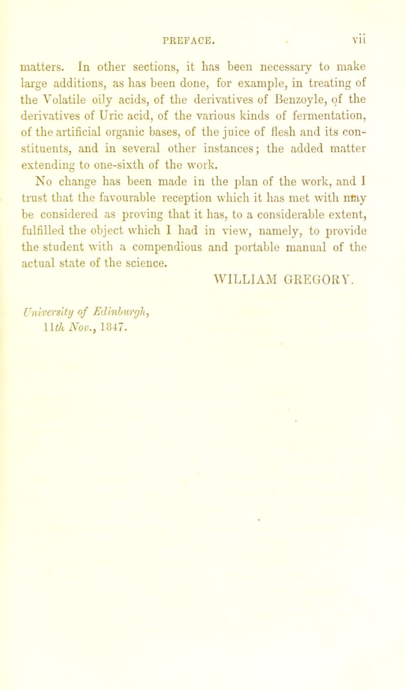 matters. In other sections, it has been necessary to make large additions, as has been done, for example, in treating of the Volatile oily acids, of the derivatives of Benzoyle, of the derivatives of Uric acid, of the various kinds of fermentation, of the artificial organic bases, of the juice of flesh and its con- stituents, and in several other instances; the added matter extending to one-sixth of the work. No change has been made in the plan of the work, and I trust that the favourable reception which it has met with may be considered as proving that it has, to a considerable extent, fulfilled the object which I had in view, namely, to provide the student with a compendious and portable manual of the actual state of the science. WILLIAM GREGORY. University of Edinburgh, 1 l</t Nov., 1847.