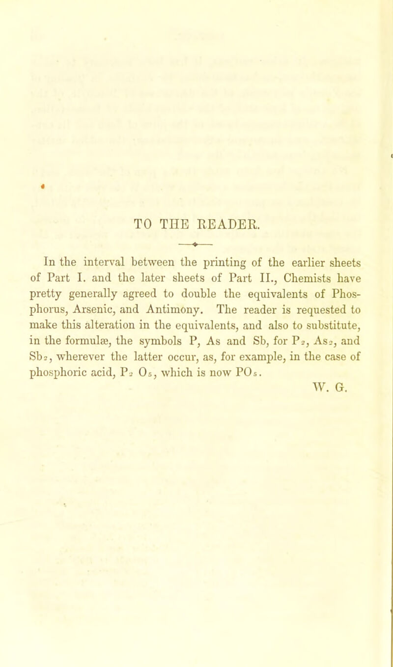 TO THE READER. In the interval between the printing of the earlier sheets of Part I. and the later sheets of Part II., Chemists have pretty generally agreed to double the equivalents of Phos- phorus, Arsenic, and Antimony. The reader is requested to make this alteration in the equivalents, and also to substitute, in the formuke, the symbols P, As and Sb, for Pi, As-, and Sb 2, wherever the latter occur, as, for example, in the case of phosphoric acid, Pi Os, which is now POs. W. G.