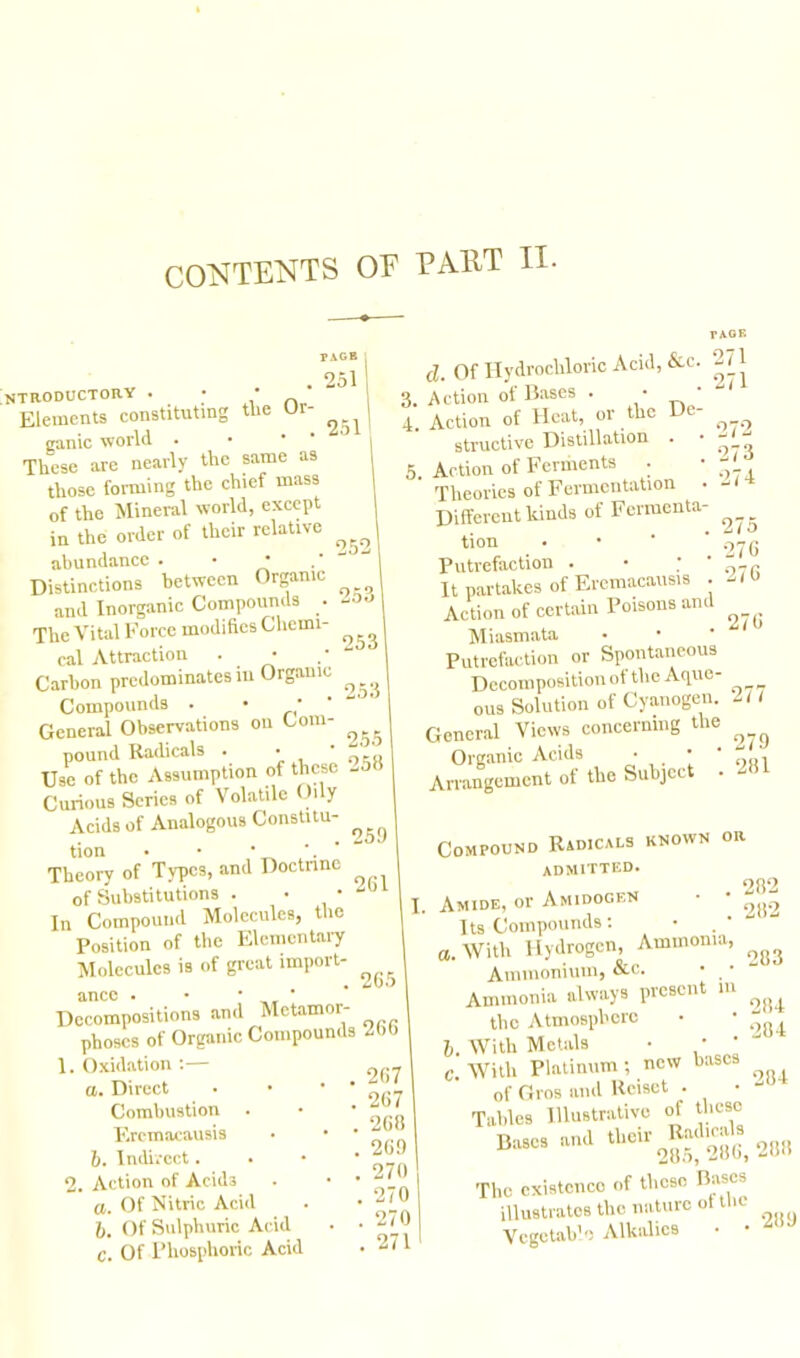 ntroductory Elements constituting the Ur- ^ ganic rvorld . These are nearly the same as those forming the chief mass of the Mineral world, except in the order of their relative abundance . • • Distinctions between Organic and Inorganic Compounds . The Vital Force modifies Chemi- cal Attraction Carbon predominates in Organic Compounds . • ‘ General Observations on Com- pound Radicals . • * Use of the Assumption of these - Curious Series of Volatile Oily Acids of Analogous Constitu- ^ tion • • Theory of Types, and Doctrine of Substitutions . • • In Compound Molecules, the Position of the Elementary Molecules is of great import- 261 26.5 1 d. Of Hydrochloric Acid, &c. . A ction of Bases . • ' . Action of Heat, or the De- structive Distillation . Action of Ferments . ’ Theories of Fermentation Different kinds of Fermenta- tion Putrefaction . It partakes of Eremacausis . Action of certain Poisons and Miasmata Putrefaction or Spontaneous Decomposition of the Aque- ous Solution of Cyanogen. General Views concerning the Organic Acids • • • Arrangement of the Subject . 271 271 273 274 275 276 276 276 277 279 281 282 282 283 ancc . • • • Decompositions and Mctamor- phoscs of Organic Compounds 266 Oxidation :— а. Direct Combustion . Eremacausis б. Indirect. Action of Acids a. Of Nitric Acid l. Of Sulphuric Acid C. Of Phosphoric Acid 2. Compound Radicals known or admitted. Amide, or Amidogen Its Compounds: a. With Hydrogen, Ammonia, Ammonium, &c. • • Ammonia always present m the Atmosphere l. With Metals • C. With Platinum ; new bases of Gros and Rcisct . Tables Illustrative of these The existence of these Ibises illustrates the nature ol the Vegetable Alkalies • 284 284 284