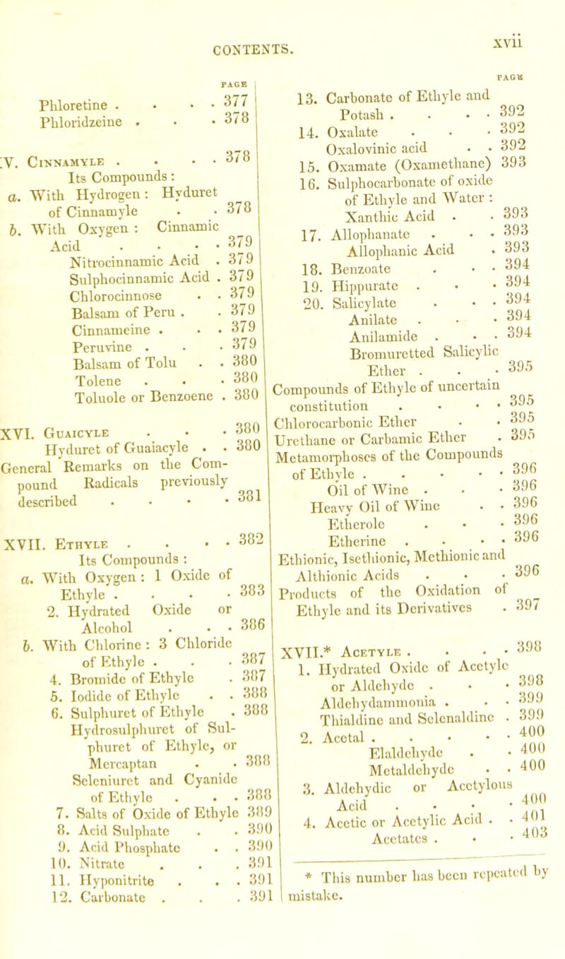 Phloretine . Phloridzeine PAGE . 377 . 378 V. ClNNAMYLE . . • • Its Compounds: a. With Hydrogen: Hvduret of Cinnamyle b. With Oxygen : Cinnamic Acid . • • • Nitrocinnamic Acid . Sulphocinnamic Acid . Chlorocinnose . ■ Balsam of Peru . Cinnameine . Peruvine . Balsam of Tolu Tolene Toluole or Benzoene 378 378 379 379 379 379 379 379 379 380 380 . 380 [VI. Guaicyle . • • 380 Hyduret of Guaiacyle . . 380 general Remarks on the Com- pound Radicals previously described . • • . o81 XVII. Ethyle . Its Compounds : а. With Oxygen: 1 Oxide of Ethyle . 2. Hydrated Oxide or Alcohol . • • б. With Chlorine : 3 Chloride of Ethyle . 4. Bromide of Ethyle 5. Iodide of Ethyle 6. Sulphuret of Ethyle Hydrosulphuret of Sul- phuret of Ethyle, or Mercaptan Selcniuret and Cyanide of Ethyle 7. Salts of Oxide of Ethyle 8. Acid Sulphate 9. Acid Phosphate 10. Nitrate 11. Hyponitrite . 12. Carbonate . 382 13. Carbonate of Ethyle and Potash . • • • 14. Oxalate Oxalovinic acid 15. Oxamate (Oxamethane) 392 392 392 393 383 386 387 387 388 388 388 388 389 390 390 391 391 391 16. Sulphocarbonate of oxide of Ethyle and Water : Xanthic Acid 17. Allophanate . • • Allophanic Acid 18. Benzoate . • • 19. Hippurate . 20. Salicylate . • • Anilate Anilamide . • • Bromuretted Salicylic Ether . • • 395 Compounds of Ethyle of uncertain constitution . • • • Chlorocarbonic Ether Urethane or Carbamic Ether Metamorphoses of the Compounds of Ethyle . . • • • Oil of Wine . Heavy Oil of Wine . • Etherole Etherine . • • • Ethionic, Isetliionic, Mcthionicand Althionic Acids Products of the Oxidation of Ethyle and its Derivatives XVII.* Acetyle . . • • 1. Hydrated Oxide of Acetyle or Aldehyde . Aldebydammonia . Thialdine and Selenaldinc . 2. Acetal . . • • • Elaldchyde Mctaldeliydc • • 3. Aldehydic or Acetylous Acid . 4. Acetic or Acetylic Acid . • Acetates . 393 393 393 394 394 394 394 394 395 395 395 396 396 396 396 396 396 397 398 398 399 399 400 400 400 400 401 403 * This number has been repeated by mistake.