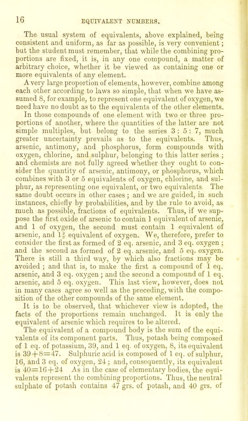 The usual system of equivalents, above explained, being consistent and uniform, as far as possible, is very convenient; but the student must remember, that while the combining pro- portions are fixed, it is, in any one compound, a matter of arbitrary choice, whether it be viewed as containing one or more equivalents of any element. Avery large proportion of elements, however, combine among each other according to laws so simple, that when we have as- sumed 8, for example, to represent one equivalent of oxygen, we need have no doubt as to the equivalents of the other elements. In those compounds of one element with two or three pro- portions of another, where the quantities of the latter are not simple multiples, but belong to the series 3 : 5 : 7, much greater uncertainty prevails as to the equivalents. Thus, arsenic, antimony, and phosphorus, form compounds with oxygen, chlorine, and sulphur, belonging to this latter series ; and chemists are not fully agreed whether they ought to con- sider the quantity of arsenic, antimony, or phosphorus, which combines with 3 or 5 equivalents of oxygen, chlorine, and sul- phur, as representing one equivalent, or two equivalents. The same doubt occurs in other cases ; and we are guided, in such instances, chiefly by probabilities, and by the rule to avoid, as much as possible, fractions of equivalents. Thus, if we sup- pose the first oxide of arsenic to contain ] equivalent of arsenic, and 1 of oxygen, the second must contain 1 equivalent of arsenic, and 1|- equivalent of oxygen. We, therefore, prefer to consider the first as formed of 2 eq. arsenic, and 3 eq. oxygen ; and the second as formed of 2 eq. arsenic, and 5 eq. oxygen. There is still a third way, by which also fractions may be avoided ; and that is, to make the first a compound of 1 eq. arsenic, and 3 eq. oxygen ; and the second a compound of 1 eq. arsenic, and 5 eq. oxygen. This last view, however, does not in many cases agree so well as the preceding, with the compo- sition of the other compounds of the same element. It is to be observed, that whichever view is adopted, the facts of the proportions remain unchanged. It is only the equivalent of arsenic which requires to be altered. The equivalent of a compound body is the sum of the equi- valents of its component parts. Thus, potash being composed of 1 eq. of potassium, 39, and 1 eq. of oxygen, 8, its equivalent is 39 + 8=47. Sulphuric acid is composed of 1 eq. of sulphur, 16, and 3 eq. of oxygen, 24 ; and, consequently, its equivalent is 40=16 + 24 As in the case of elementary bodies, the equi- valents represent the combining proportions. Thus, the neutral sulphate of potash contains 47 grs. of potash, and 40 grs. of