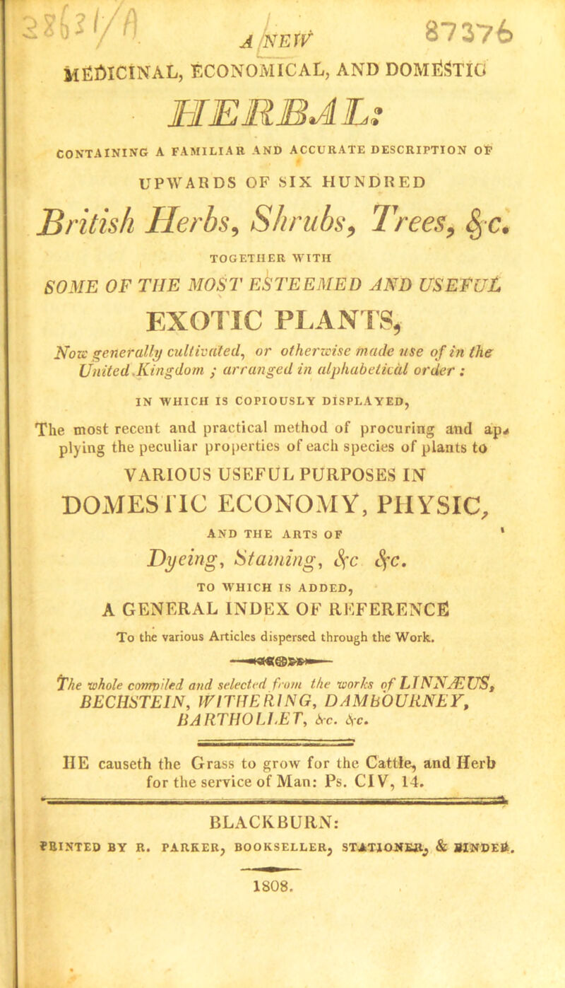 2^''/• . j ynn? 87376 MEDICINAL, ECONOMICAL, AND DOMESTIC HERBAL: CONTAINING A FAMILIAR AND ACCURATE DESCRIPTION OF UPWARDS OF SIX HUNDRED British Herbs, Shrubs, Trees, §-c. TOGETHER WITH SOME OF THE MOST ESTEEMED AND USEFUL EXOTIC PLANTS* Nov: generally cultivated, or otherwise made use of in the United .Kingdom ; arranged in alphabetical order : IN WHICH IS COPIOUSLY DISPLAYED, The most recent and practical method of procuring and ap*i plying the peculiar properties of each species of plants to VARIOUS USEFUL PURPOSES IN DOMESTIC ECONOMY, PHYSIC, AND THE ARTS OF * Dyeing, Staining, Sfc SfC. TO WHICH IS ADDED, A GENERAL INDEX OF REFERENCE To the various Articles dispersed through the Work. ■ — The •whole compiled and selected from the works of LINNAEUS, BECIISTEIN, IVITffEIIING, DAMbOURNEY, BARTHOLLET, Sc. I\c. IIE causeth the Grass to grow for the Cattle, and Herb for the service of Man: Ps. CIV, 14. » - ■ — ■ BLACKBURN: FRINTED BY R. PARKER, BOOKSELLER, STATIONER, & SINDEE. 1808.