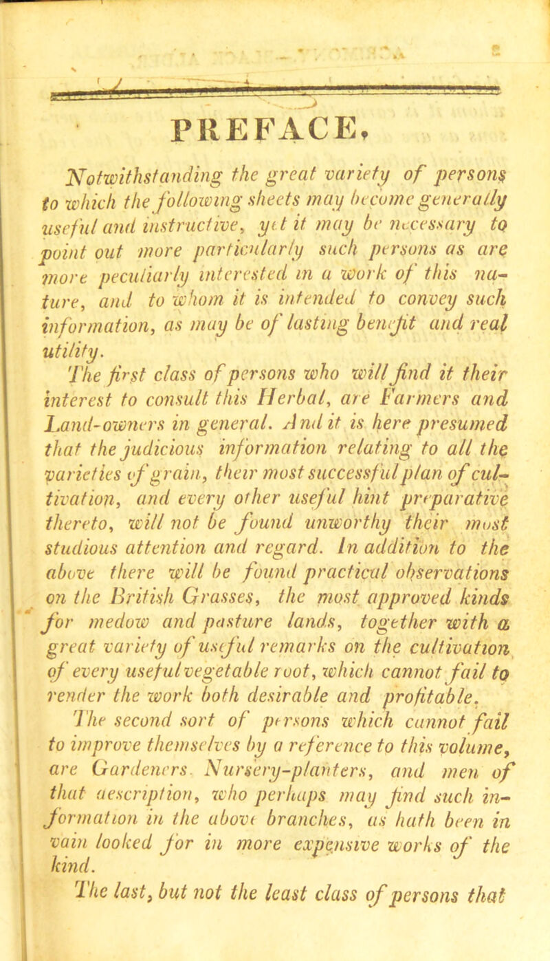 PREFACE, Notwithstanding the great variety of persons to which the following sheets may become generally useful and instructive, ye t it may be necessary to point out more particularly such persons as arc more peculiarly interested in a work of this na- ture, and to whom it is intended to convey such information, as may be of lasting benefit and real utility. The first class of persons who will find it their interest to consult this Herbal, are Farmers and hand-owners in general. Audit is here presumed that the judicious information relating to all the varieties if grain, their most successful plan of cul- tivation, and every other useful hint preparative thereto, will not be found unworthy their must studious attention and regard, in addition to the above there will be found practical observations on the British Grasses, the most approved kinds for medow and posture lands, together with a great variety of useful remarks on the cultivation of every useful vegetable root, swhich cannot fail to render the work both desirable and profitable. 'The second sort of persons which cannot fail to improve themselves by a reference to this volume, are Gardeners. Nursery-planters, and men of that description, who perhaps may find such in- formation in the above branches, as bath been in vain looked for in more expensive works of the kind. rlhe last} but not the least class of persons that