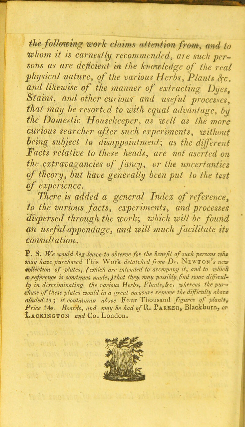 the following work claims attention from, and to •whom it is earnestly recommended, are such per- sons as are deficient in the knowledge of the real physical nature, of the various Herbs, Plants Sfc. and likewise of the manner of extracting Dyes, Stains, and other curious and useful processes, that may be resorted to with equal advantage, by the Domestic Housekeeper, as well as the more curious searcher after such experiments, without being subject to disappointment', as the different Facts relative to these heads, are not aserted on the extravagancies of fancy, or the uncertanties of theory, but have generally been put to the test of' experience. There is added a general Index of reference, to the various facts, experiments, and processes dispersed through the work; which will be found an useful appendage, and will much facilitate its consultation. P. S'. We would beg leave to observe for the benefit of such persons who may have purchased This Work detatchedfrom Dr. Newton’s new collection of plates, (which are intended to accmpany it, and to which a reference is som times -made,) that they may possibly find some difficul- ty in discriminating the various Herbs, Plants, Sec. whereas the pur- chase of these plates Would in a great, measure remove the difficulty above aiiided to ; it containing above Four Thousand figures of plants. Price 14s Hoards, and may be had of R. Parker, Blackburn, or Lackington and Co. London.