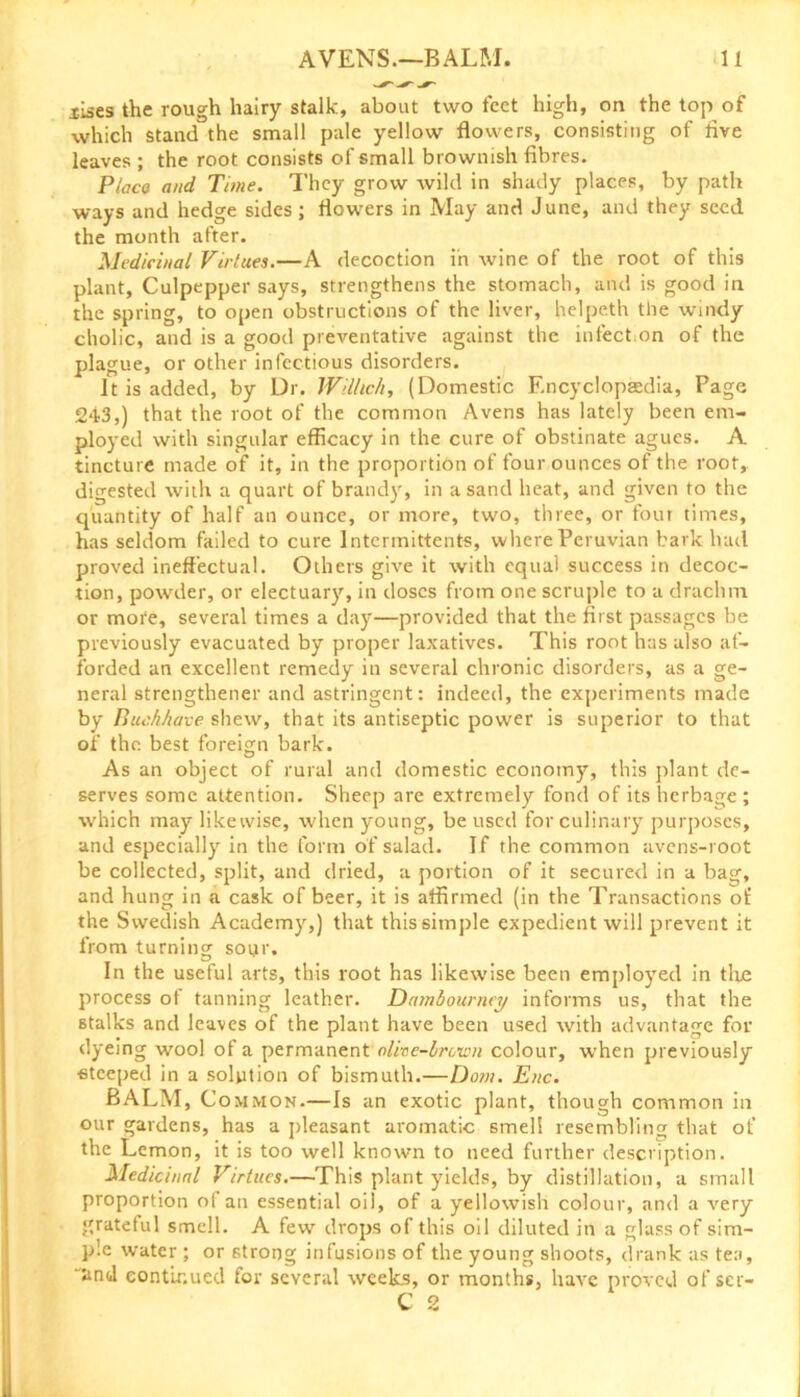 xises the rough hairy stalk, about two feet high, on the top of which stand the small pale yellow flowers, consisting of live leaves ; the root consists of small brownish fibres. Ploco and Time. They grow wild in shady places, by path ways and hedge sides; flowers in May and June, and they seed the month after. Medicinal Virtues.—A decoction in wine of the root of this plant, Culpepper says, strengthens the stomach, and is good in the spring, to open obstructions of the liver, helpeth the windy cholic, and is a good preventative against the infection of the plague, or other infectious disorders. It is added, by Dr. Wil/icA, (Domestic Encyclopaedia, Page 243,) that the root of the common Avens has lately been em- ployed with singular efficacy in the cure of obstinate agues. A tincture made of it, in the proportion of four ounces of the root, digested with a quart of brandy, in a sand heat, and given to the quantity of half an ounce, or more, two, three, or four times, has seldom failed to cure lntermittents, where Peruvian bark had proved ineffectual. Others give it with equal success in decoc- tion, powder, or electuary, in doses from one scruple to a drachm or more, several times a day—provided that the first passages be previously evacuated by proper laxatives. This root has also af- forded an excellent remedy in several chronic disorders, as a ge- neral strengthener and astringent: indeed, the experiments made by BucAAave shew, that its antiseptic power is superior to that of the best foreign bark. As an object of rural and domestic economy, this plant de- serves some attention. Sheep are extremely fond of its herbage ; which may likewise, when young, be used for culinary purposes, and especially in the form of salad. If the common avens-root be collected, split, and dried, a portion of it secured in a bag, and hung in a cask of beer, it is affirmed (in the Transactions of the Swedish Academy,) that this simple expedient will prevent it from turning sour. In the useful arts, this root has likewise been employed in the process of tanning leather. Dambourney informs us, that the stalks and leaves of the plant have been used with advantage for dyeing wool of a permanent olive-brcwn colour, when previously steeped in a solution of bismuth.—Dom. Enc. BALM, Common.—Is an exotic plant, though common in our gardens, has a pleasant aromatic smell resembling that of the Lemon, it is too well known to need further description. Medicinal Virtues.—This plant yields, by distillation, a small proportion of an essential oil, of a yellowish colour, and a very grateful smell. A few drops of this oil diluted in a glass of sim- ple water ; or strong infusions of the young shoots, drank as tea, “and continued for several weeks, or months, have proved of scr-