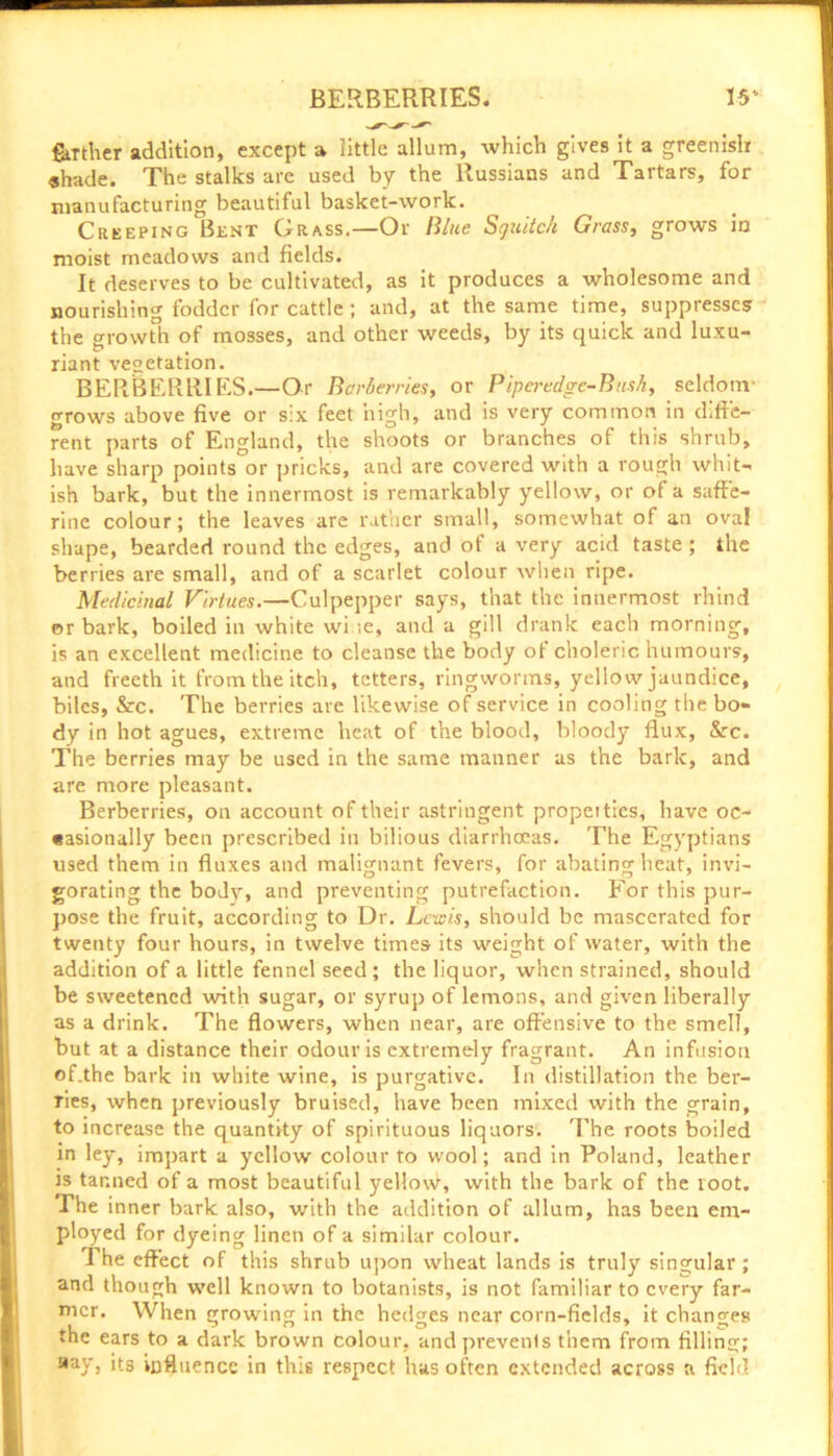 farther addition, except a little allum, which gives it a greenish shade. The stalks are used by the Russians and Tartars, for manufacturing beautiful basket-work. Creeping Bent Grass.—Or Blue Sguitc/i Grass, grows in moist meadows and fields. It deserves to be cultivated, as it produces a wholesome and nourishing fodder for cattle ; and, at the same time, suppresses the growth of mosses, and other weeds, by its quick and luxu- riant vegetation. BERBERRIES.—Or Berberries, or Piperedge-Busb, seldom- grows above five or six feet high, and is very common in diffe- rent parts of England, the shoots or branches of this shrub, have sharp points or pricks, and are covered with a rough whit- ish bark, but the innermost is remarkably yellow, or of a suffe- rine colour; the leaves are rather small, somewhat of an oval shape, bearded round the edges, and ot a very acid taste ; the berries are small, and of a scarlet colour when ripe. Medicinal Virtues.—Culpepper says, that the innermost rhind or bark, boiled in white wi te, and a gill drank each morning, is an excellent medicine to cleanse the body ot choleric humours, and freeth it from the itch, tetters, ringworms, yellow jaundice, biles, &c. The berries are likewise of service in cooling the bo- dy in hot agues, extreme heat of the blood, bloody flux, &c. The berries may be used in the same manner as the bark, and are more pleasant. Berberries, on account of their astringent propeities, have oc- «asionally been prescribed in bilious diarrhoeas. The Egyptians used them in fluxes and malignant fevers, for abating heat, invi- gorating the body, and preventing putrefaction. For this pur- pose the fruit, according to Dr. Lewis, should be maseerated for twenty four hours, in twelve times its weight of water, with the addition of a little fennel seed; the liquor, when strained, should be sweetened with sugar, or syrup of lemons, and given liberally as a drink. The flowers, when near, are offensive to the smell, but at a distance their odour is extremely fragrant. An infusion of.the bark in white wine, is purgative. In distillation the ber- ries, when previously bruised, have been mixed with the grain, to increase the quantity of spirituous liquors. The roots boiled in ley, impart a yellow colour to wool; and in Poland, leather is tanned of a most beautiful yellowi, with the bark of the loot. The inner bark also, with the addition of allum, has been em- ployed for dyeing linen of a similar colour. The effect of this shrub upon wheat lands is truly singular; and though well known to botanists, is not familiar to every far- mer. When growing in the hedges near corn-fields, it changes the ears to a dark brown colour, and prevents them from filling; aay> its influence in this respect has often extended across a field