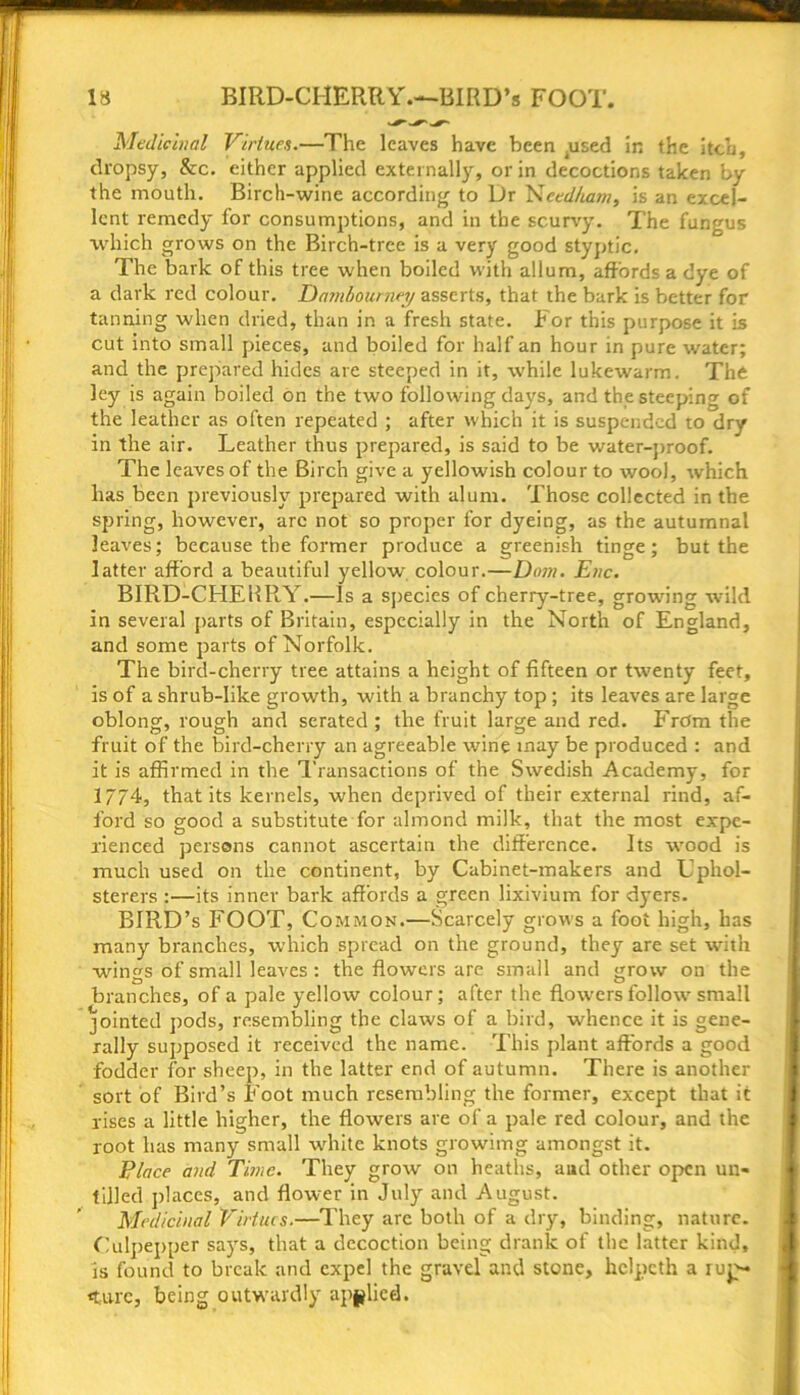 13 BIRD-CHERRY.—BIRD’* FOOT. Medicinal Virtues.—The leaves have been .used in the itch, dropsy, &c. either applied externally, or in decoctions taken by the mouth. Birch-wine according to Dr Needham, is an excel- lent remedy for consumptions, and in the scurvy. The fungus which grows on the Birch-tree is a very good styptic. The bark of this tree when boiled with allum, affords a dye of a dark red colour. Damlournej asserts, that the bark is better for tanning when dried, than in a fresh state. For this purpose it is cut into small pieces, and boiled for half an hour in pure water; and the prepared hides are steeped in it, while lukewarm. The ley is again boiled on the two following days, and the steeping of the leather as often repeated ; after which it is suspended to dry in the air. Leather thus prepared, is said to be water-proof. The leaves of the Birch give a yellowish colour to wool, which has been previously prepared with alum. Those collected in the spring, however, arc not so proper for dyeing, as the autumnal leaves; because the former produce a greenish tinge; but the latter afford a beautiful yellow colour.—Dom. Enc. BIRD-CHERRY.—Is a species of cherry-tree, growing ■wild in several parts of Britain, especially in the North of England, and some parts of Norfolk. The bird-cherry tree attains a height of fifteen or twenty feet, is of a shrub-like growth, with a branchy top; its leaves are large oblong, rough and serated ; the fruit large and red. From the fruit of the bird-cherry an agreeable wine may be produced : and it is affirmed in the Transactions of the Swedish Academy, for 17/4, that its kernels, when deprived of their external rind, af- ford so good a substitute for almond milk, that the most expe- rienced persons cannot ascertain the difference. Its wood is much used on the continent, by Cabinet-makers and Uphol- sterers :—its inner bark affords a green lixivium for dyers. BIRD’s FOOT, Common.—Scarcely grows a foot high, has many branches, which spread on the ground, they are set with wings of small leaves : the flowers are small and grow on the branches, of a pale yellow colour; after the flowers follow small jointed pods, resembling the claws of a bird, whence it is gene- rally supposed it received the name. This plant affords a good fodder for sheep, in the latter end of autumn. There is another sort of Bird’s Foot much resembling the former, except that it rises a little higher, the flowers are of a pale red colour, and the root has many small white knots growimg amongst it. Place and Time. They grow on heaths, and other open un- tilled places, and flower in July and August. Medicinal Virtues.—They are both of a dry, binding, nature. Culpepper says, that a decoction being drank of the latter kind, is found to break and expel the gravel and stone, hclpcth a iup- «turc, being outwardly applied.