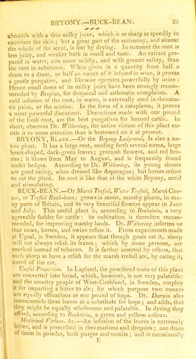 abounds with a thin milky juice, which is so sharp as speedily to excoriate the skin ; but a great part of the acrimony, and almost the whole of the scent, is lost by drying. In summer the root is less juicy, and weaker both in smell and taste. An extiact pre- pared in water, acts more mildly, and with greater safety, than the root in substance. When given in a quantity from half a dram to a dram, or half an ounce of it infused in wine, it proves a o-entle purgative, and likewise operates powerfully by urine : Hence smalUloses of its milky juice have been strongly recom- mended by Bergius, for dropsical and asthmatic complaints. A cold infusion of the root, in water, is externally used in rheuma- tic pains, or the sciatica. In the form of a cataplasm, it proves a most powerful discutient. Decoctions made with one pound of the fresh root, are the best purgatives for horned cattle. In short, observes Dr. Withering, the active virtues of this plant en- title it to more attention than is bestowed on it at present. BRYONY, Black.—Or the Bryony Lady-seal, Is also a na- tive plant. It has a large root, sending forth several stems, large heart-shaped, dark-green leaves; greenish flowers, and red ber- ries ; it blows from May to August, and is frequently found under hedges. According to Dr. Withering, its young shoots are good eating, when dressed like Asparagus; but horses refuse to eat the plant. Its root is like that of the white Bryony, acrid and stimulating. BUCK-BEAN.—Or Marsh Trefoil, Water Trefoil, Marsh Clea- ver, or Trefoil Buck-bean; grows in moist, marshy places, in ma- ny parts of Britain, and its very beautiful flowers appear in June and July. This useful plant is, according to Bechstein, a very agreeable fodder for cattle : its cultivation is therefore recom- mended, for improving marshy lands. Dr. Withering informs us that cows, horses, and swine refuse it. From experiments made at Upsal, in Sweden, it appears that though goats eat it, sheep will not always relish its leaves ; which by some persons, are smoked instead of tobacco. It is farther asserted by others, that such sheep as have a relish for the marsh trefoil are, by eating it, cured of the rot. Useful Properties. In Lapland, the powdered roots of this plant are converted into bread, which, however, is not very palatable: and the country people of West-Gothland, in Sweden, employ it for imparting a bitter to ale; for which purpose two ounces are equally efficacious as one pound of hops. Dr. Darwin also recommends these leaves as a substitute for hops ; and adds, that they might be equally wholesome and palatable. In dveing they afford, according to Bechstein, a green and yellow colour. Medicinal Virtues. Sec.—An infusion of the leaves is extremely bitter, and is prescribed in rheumatisms and dropsies ; one dram of them in powder, both purges and vomits ; and is occasionally E i,