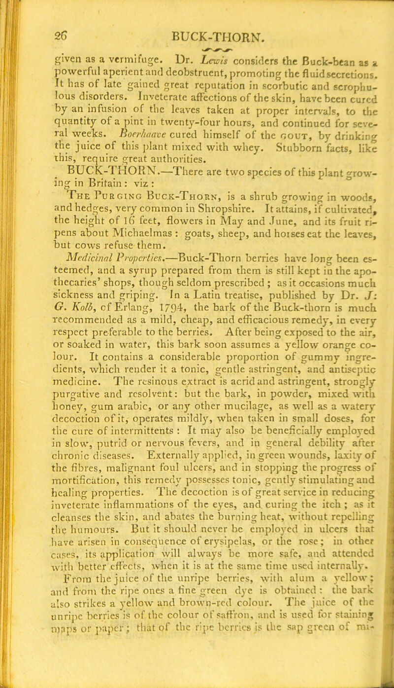 given as a vermifuge. Dr. Lewis considers the Buck-bean as a powerful aperient and deobstruent, promoting the fluid secretions. It has of late gained great reputation in scorbutic and scrophu- lous disorders. Inveterate affections of the skin, have been cured by an infusion of the leaves taken at proper intervals, to the quantity of a pint in twenty-four hours, and continued for seve- ral weeks. Boerhaave cured himself of the gout, by drinking the juice of this plant mixed with whey. Stubborn facts, like this, require great authorities. BUCK-THORN.—There are two species of this plant Grow- ing in Britain : viz : The Purging Buck-Thorn, is a shrub growing in woods, and hedges, very common in Shropshire. It attains, if cultivated, the height of lfi feet, flowers in May and June, and its fruit ri- pens about Michaelmas : goats, sheep, and hoises eat the leaves, but cows refuse them. Medicinal Properties.—Buck-Thorn berries have long been es- teemed, and a syrup prepared from them is still kept in the apo- thecaries’ shops, though seldom prescribed ; as it occasions much sickness and griping. In a Latin treatise, published by Dr. J: G. Kolb, cf Erlang, 1794, the bark of the Buck-thorn is much recommended as a mild, cheap, and efficacious remedy, in every respect preferable to the berries. After being exposed to the air, or soaked in water, this bark soon assumes a yellow orange co- lour. It contains a considerable proportion of gummy ingre- dients, which render it a tonic, gentle astringent, and antiseptic medicine. The resinous extract is acrid and astringent, strongly purgative and resolvent: but the bark, in powder, mixed with honey, gum arabic, or an)' other mucilage, as -well as a watery decoction of it, operates mildly, when taken in small doses, for the cure of intermittents : It may also be beneficially employed in slow, putrid or nervous fevers, and in general debility after chronic diseases. Externally applied, in green wounds, laxity of the fibres, malignant foul ulcers, and in stopping the progress of mortification, this remedy possesses tonic, gently stimulating and healing properties. The decoction is of great service in reducing inveterate inflammations of the eyes, and. curing the itch ; as it cleanses the skin, and abates the burning heat, without repelling the humours. But it should never be employed in ulcers that have arisen in consequence of erysipelas, or the rose; in other cases, its application will always be more safe, and attended with better effects, when it is at the same time used internally. From the juice of the unripe berries, with alum a yellow; and from the ripe ones a fine green dye is obtained : the bark also strikes a yellow and brown-red colour. The juice of the unripe berries is of the colour of saffron, and is used for staining rppps or paper; that of the ripe berries is the sap green of mi-