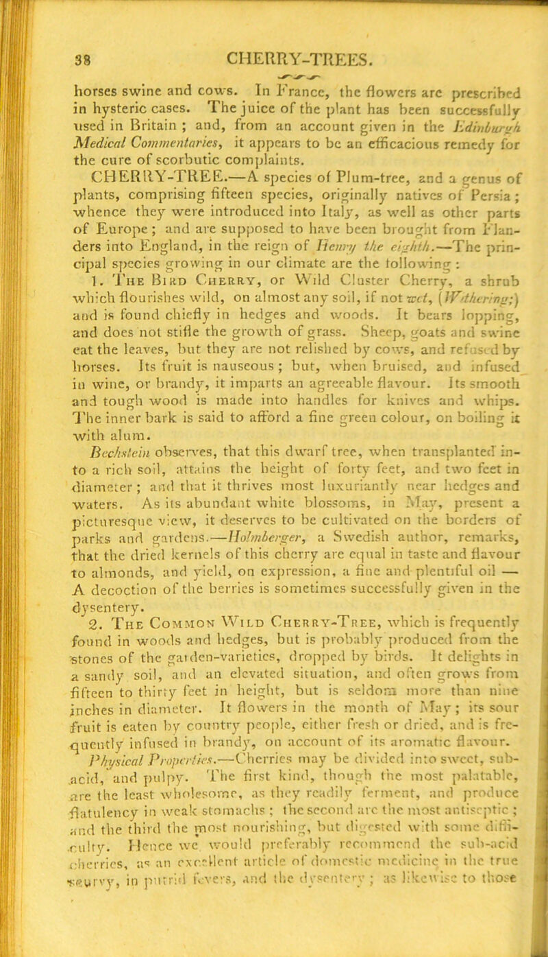 33 CHERRY-TREES. horses swine and cows. In France, the flowers arc prescribed in hysteric cases. The juice of the plant has been successfully used in Britain ; and, from an account given in the Edinburgh Medical Commentaries, it appears to be an efficacious remedy for the cure of scorbutic complaints. CHERRY-TREE.—A species of PI um-tree, and a genus of plants, comprising fifteen species, originally natives of Persia; whence they were introduced into Italjg as well as other parts of Europe; and are supposed to have been brought from Flan- ders into England, in the reign of Henry the eighth.—The prin- cipal species growing in our climate are the following : 1. The Bird Cherry, or Wild Cluster Cherry, a shrub which flourishes wild, on almost any soil, if not xcct, (Withering;) and is found chiefly in hedges and woods. It bears lopping, and does not stifle the growth of grass. Sheep, goats and swine eat the leaves, but they are not relished by cows, and refused by horses. Its fruit is nauseous ; but, when bruised, and infused in wine, or brandy, it imparts an agreeable flavour. Its smooth and tough wood is made into handles for knives and whips. The inner bark is said to afford a fine green colour, on boiling it with alum. Bechstein observes, that this dwarf tree, when transplanted in- to a rich soil, attains the height of forty feet, and two feet in diameter; and that it thrives most luxuriantly near hedges and waters. As its abundant white blossoms, in May, present a picturesque view, it deserves to be cultivated on the borders of parks and gardens.—Holmberger, a Swedish author, remarks, that the dried kernels of this cherry are equal in taste and flavour to almonds, and yield, on expression, a fine and plentiful oil — A decoction of the berries is sometimes successfully given in the dysentery. 2. The Common Wild Cherry-Tree, which is frequently found in woods and hedges, but is probably produced from the stones of the gatden-varietics, dropped by birds. It delights in a sandy soil, and an elevated situation, and often grows from fifteen to thirty feet in height, but is seldom more than nine inches in diameter. It flowers in the month of May; its sour fruit is eaten by country people, either fresh or dried, and is fre- quently infused in brand)1, on account of its aromatic flavour. Physical Properties.—Cherries may be divided into sweet, sub- .acid, and pulpy. The first kind, though the most palatable, are the least wholesome, as they readily ferment, and produce flatulency in weak stomachs : the second arc the most antiseptic ; and the third the most nourishing, but digested with some difii- culty. Hence we would preferably recommend the sub-acid cherries, as an excellent article of domestic medicine in the true •scurvy, in putrid fevers, and the dysentery ; as likewise to those