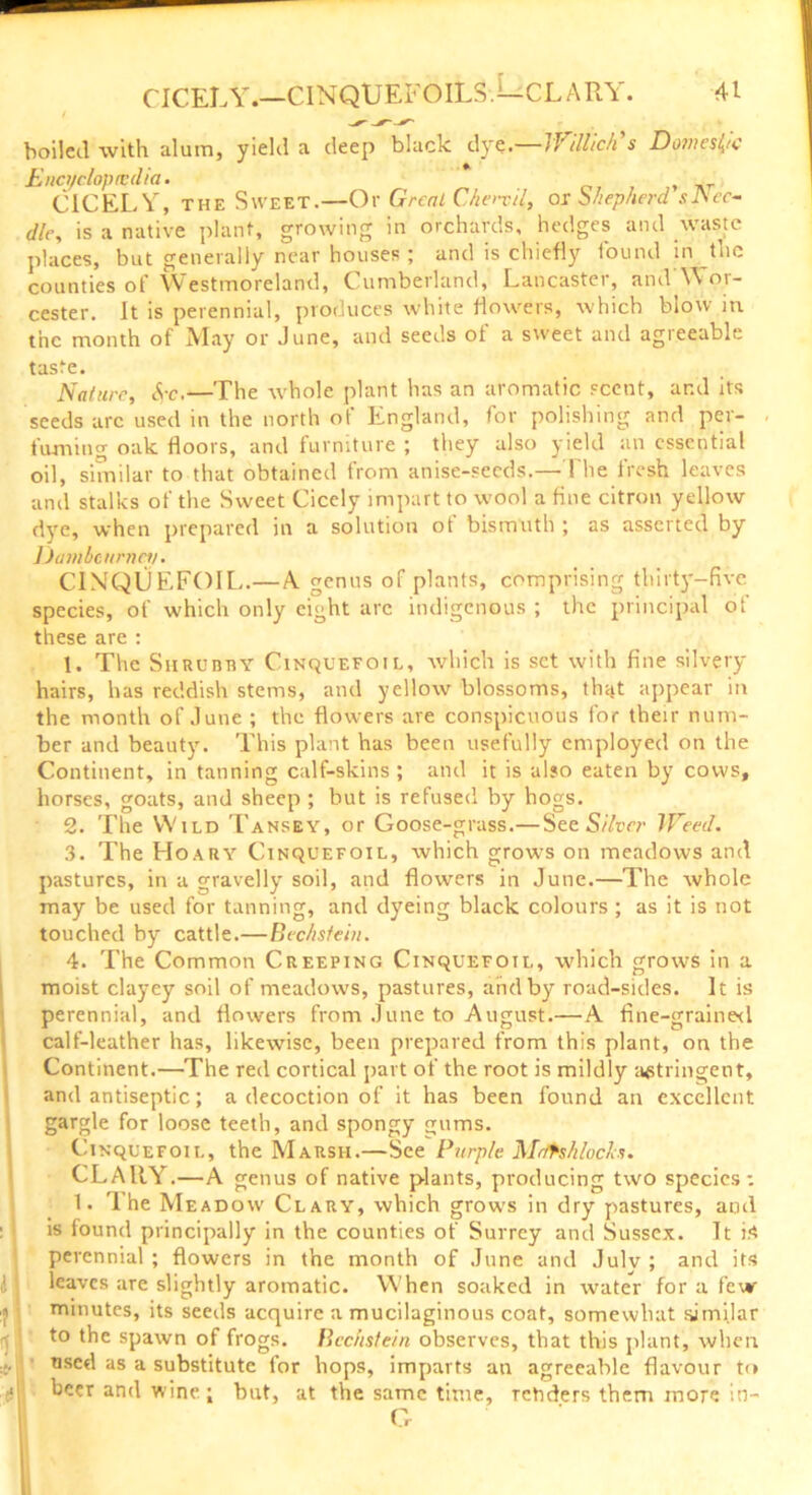 boiled with alum, yield a deep black dye.—If Mich's Domestic Enct/clopicdia. CICELY, the Sweet.—Or Great Chord, or bhepherd sJSec- die, is a native plant, growing in orchards, hedges and waste places, but generally near houses ; and is chiefly found in the counties of Westmoreland, Cumberland, Lancaster, and Wor- cester. It is perennial, produces white flowers, which blow in the month of May or June, and seeds of a sweet and agreeable taste. Nature, <$-c.—The whole plant has an aromatic scent, ar.d its seeds arc used in the north of England, for polishing and per- fuming oak floors, and furniture ; they also yield an essential oil, similar to that obtained from anise-seeds.—The fresh leaves and stalks of the Sweet Cicely impart to wool a fine citron yellow dye, when prepared in a solution ot bismuth ; as asserted by iJatubcitrnet/. CINQUEFOIL.— A. genus of plants, comprising thirty-five species, of which only eight arc indigenous ; the principal of these are : 1. The Shrubby Cinquefoil, which is set with fine silvery hairs, has reddish stems, and yellow blossoms, that appear in the month of June ; the flowers are conspicuous for their num- ber and beauty. This plant has been usefully employed on the Continent, in tanning calf-skins ; and it is also eaten by cows, horses, goats, and sheep ; but is refused by hogs. 2. The Wild Tansey, or Goose-grass.— See Silver Weed. 3. The Hoary Cinquefoil, which grows on meadows and pastures, in a gravelly soil, and flowers in June.—The whole may be used for tanning, and dyeing black colours ; as it is not touched by cattle.—Bechsfeiit. 4. The Common Creeping Cinquefoil, which grows in a moist clayey soil of meadows, pastures, and by road-sides. It is perennial, and flowers from June to August.—A fine-grained calf-leather has, likewise, been prepared from this plant, on the Continent.—The red cortical part of the root is mildly astringent, and antiseptic; a decoction of it has been found an excellent gargle for loose teeth, and spongy gums. Cinquefoil, the Marsh.—See Purple Mrftshlocks. CLAltY.—A genus of native plants, producing two species : 1. '1 he Meadow Clary, which grows in dry pastures, and is found principally in the counties of Surrey and Sussex. It is perennial ; flowers in the month of June and July ; and its leaves are slightly aromatic. When soaked in water for a few :j minutes, its seeds acquire a mucilaginous coat, somewhat similar to the spawn of frogs. Bcchstein observes, that this plant, when ... used as a substitute tor hops, imparts an agreeable flavour to ■ beer and wine; but, at the same time, renders them more in- C