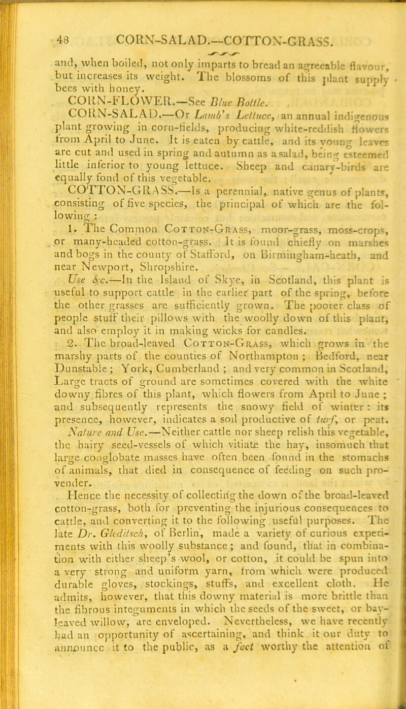 and, when boiled, not only imparts to bread an agreeable flavour, but increases its weight. The blossoms of this plant supply bees with honey. CORN-FLOWER.—See Blue Bottle. CORN-SALAD.—Or Lamb's Lettuce, an annual indigenous plant growing in coru-fields, producing white-reddish flowers from April to June. It is eaten by cattle, and its voung leaves are cut and used in spring and autumn as a salad, bein g esteemed little inferior to young lettuce. Sheep and canary-birds are equally fond of this vegetable. COTTON-GRASS.—Is a perennial, native genus of plants, consisting of five species, the principal of which are the fol- lowing : 1. The Common Cotton-Grass, moor-grass, moss-crops, or many-headed cotton-grass. It is found chiefly on marshes and bogs in the county of Stafford, on Birmingham-hcatb, and near Newport, Shropshire. Use <$-c.—In the Island of Skye, in Scotland, this plant is useful to support cattle in the earlier part of the spring, before the other grasses arc sufficiently grown. The poorer class of people stuff their pillows with the woolly down of this plant, and also employ it in making wicks for candles. 2. The broad-leaved Cotton-Grass, which grows in the marshy parts of the counties of Northampton ; Bedford, near Dunstable ; York, Cumberland ; and very common in Scotland, Large tracts of ground are sometimes covered with the white downy fibres of this plant, which flowers from April to June ; and subsequently represents the snowy field of winter: it* presence, however, indicates a soil productive of turf, or peat. Nature and Use.—Neither cattle nor sheep relish this vegetable, the hairy seed-vessels of which vitiate the hay, insomuch that large conglobate masses have often been found in the stomachs of animals, that died in consequence of feeding on such pro- vender. .Hence the necessity of collecting the down of the broad-leaved cotton-grass, both for preventing the injurious consequences to cattle, and converting it to the following usefiil purposes. The late Dr. G/tdifsc/i, of Berlin, made a variety of curious experi- ments with this woolly substance; and found, that in combina- tion with either sheep’s wool, or cotton, it could be spun into a very strong and uniform yarn, from which were produced durable gloves, stockings, stuff's, and excellent cloth. He admits, however, that this downy material is more brittle than the fibrous integuments in which the seeds of the sweet, or bay- leaved willow, arc enveloped. Nevertheless, we have recently had an opportunity of ascertaining, and think it our duty to announce it to the public, as a fact worthy the attention of