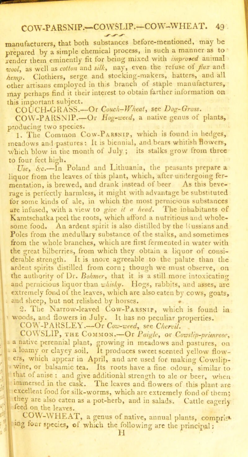 manufacturers, that both substances before-mentioned, may be prepared by a simple chemical process, in such a manner as to lender them eminently fit for being mixed with improved animal wool, as well as cotton and silk, nay, even the refuse oi fax and hemp. Clothiers, serge and stocking-makers, hatters, and all other artisans employed in th.s branch of staple manufactures, may perhaps find it their interest to obtain farther information on this important subject. COUCH-GRASS.—Or Couch-Wheat, see Dog-Grass. COW-PARSNIP.—Or Hog-weed, a native genus of plants. producing two species. 1. The Common Cow-Parsnip, which is found in hedges, meadows and pastures: It is biennial, and bears whitish flowers, which blow in the month of July ; its stalks grow from three to four feet high. Use, SfC.—In Poland and Lithuania, the peasants prepare a liquor from the leaves of this plant, which, after undergoing fer- mentation, is brewed, and drank instead of beer As this beve- rage is perfectly harmless, it might with advantage be substituted for some kinds of ale, in which the most pernicous substances are infused, with a view to give it a head. The inhabitants of Kamtschatka peel the roots, which afford a nutritious and whole- some food. An ardent spirit is also distilled by the Russians and Poles from the medullary substance of the stalks, and sometimes from the whole branches, which are first fermented in water with the great bilberries, from which they obtain a liquor of consi- derable strength. It is more agreeable to the palate than the ardent spirits distilled from corn; though we must observe, on the authority of Dr. Bo/rner, that it is a still more intoxicating and pernicious liquor than whisky. Hogs, rabbits, and asses, are extremely fond of the leaves, which are also eaten by cows, goats, and sheep, but not relished by horses. ♦ 2. The Narrow-leaved Cow-Parsnip, which is found in woods, and flowers in July. It has no peculiar properties. COW -PARSLEY.—Or Cow-weed, see Chervil. COWSLIP, the C ommon.—Or Paigle, or Cowslip-primrose, a native perennial plant, growing in meadows and pastures, on a loamy or clayey soil. It produces sweet scented yellow flow- ers, which appear in April, and are used for making Cowslip- wine, or balsamic tea. Its roots have a fine odour, similar to that of anise : and give additional strength to ale or beer, when immersed in the cask. The leaves and flowers of this plant are excellent food for silk-worms, which are extremely fond of them; they are also eaten as a pot-herb, and in salads. Cattle eagerly feed on the leaves. COW-WHEAT, a genus of native, annual plants, comprise tng four species, of which the following are the principal;