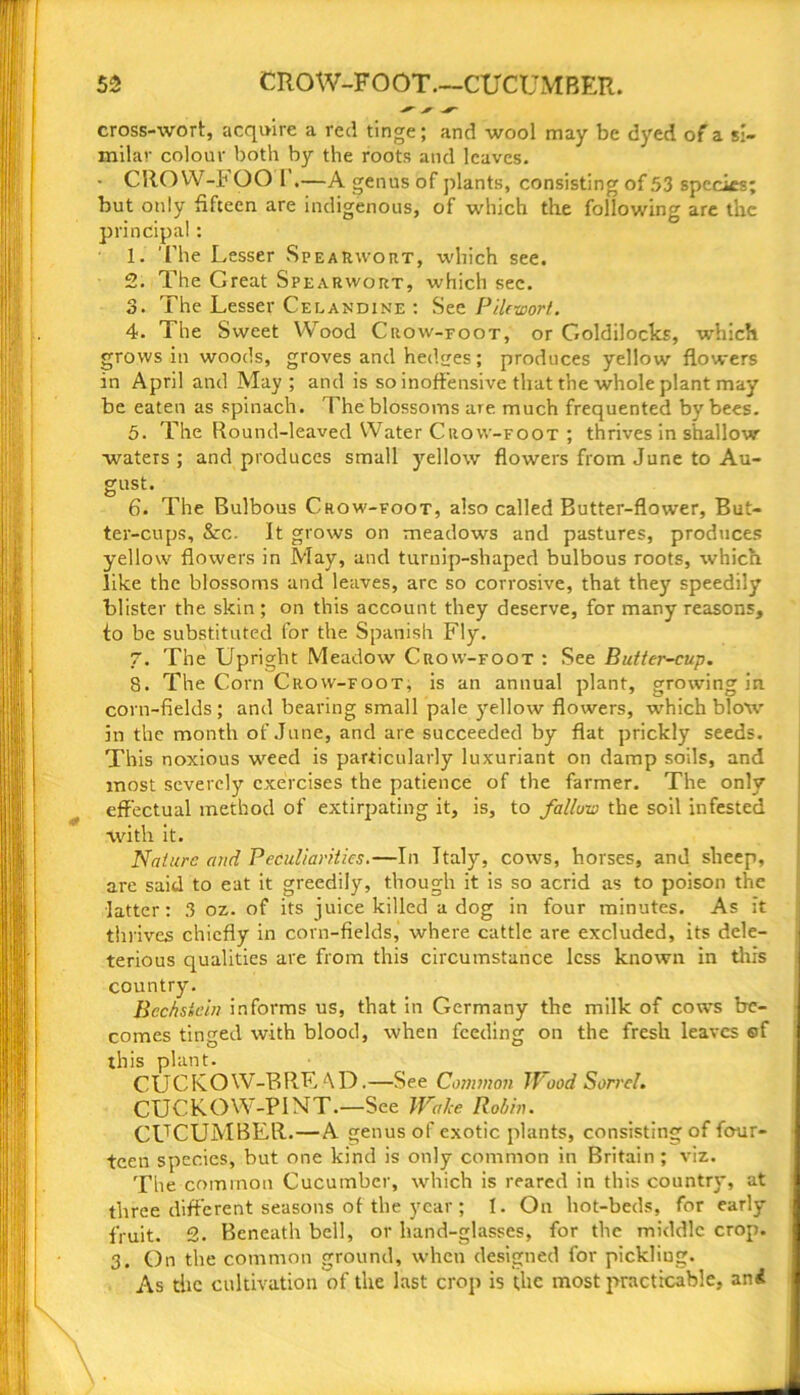 cross-wort, acquire a red tinge; and wool may be dyed of a si- milar colour both by the roots and leaves. • CRO VV-b OO 1 .—A genus of plants, consisting of 53 species; but only fifteen are indigenous, of which the following are the principal : 1. The Lesser SpeaRwort, which see. 2. The Great Spearwort, which sec. 3. The Lesser Celandine : See Pilewort. 4. The Sweet Wood Crow-foot, or Goldilocks, which grows in woods, groves and hedges; produces yellow flowers in April and May; and is so inoffensive that the whole plant may be eaten as spinach. The blossoms are. much frequented by bees. 5. The Round-leaved Water Crow-foot ; thrives in shallow waters ; and produces small yellow flowers from June to Au- gust. 6. The Bulbous Crow-foot, also called Butter-flower, But- ter-cups, &c. It grows on meadows and pastures, produces yellow flowers in May, and turuip-shaped bulbous roots, which like the blossoms and leaves, are so corrosive, that they speedily blister the skin ; on this account they deserve, for many reasons, to be substituted for the Spanish Fly. 7. The Upright Meadow Crow-foot : See Butter-cup. 8. The Corn Crow-foot, is an annual plant, growing in corn-fields; and bearing small pale yellow flowers, which blow in the month of June, and are succeeded by flat prickly seeds. This noxious weed is particularly luxuriant on damp soils, and most severely exercises the patience of the farmer. The only effectual method of extirpating it, is, to failure the soil infested with it. Nature and Peculiarities.—In Italy, cows, horses, and sheep, are said to eat it greedily, though it is so acrid as to poison the latter: 3 oz. of its juice killed a dog in four minutes. As it thrives chiefly in corn-fields, where cattle are excluded, its dele- terious qualities are from this circumstance less known in this country. Bcchstcin informs us, that in Germany the milk of cows be- comes tinged with blood, when feeding on the fresh leaves ©f this plant. CUCKO W-B RE AD.—See Common Wood Sorrel. CUCKOW-P1NT.—See Wake Robin. CUCUMBER.—A genus of exotic plants, consisting of four- teen species, but one kind is only common in Britain ; viz. The common Cucumber, which is reared in this country, at three different seasons of the year; I. On hot-beds, for early fruit. 2. Beneath bell, or hand-glasses, for the middle crop. 3. On the common ground, when designed for pickliug. As the cultivation of the last crop is the most practicable, ani