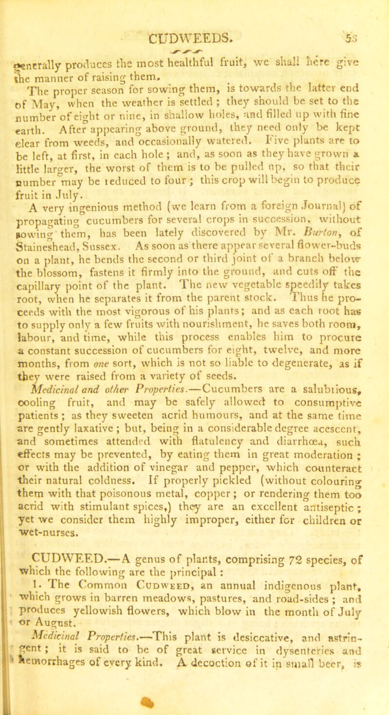 generally produces the most healthful fruit, we shall here give the manner of raising them. The proper season for sowing them, is towards the latter end of May, when the weather is settled ; they should be set to the number of eight or nine, in shallow holes, and filled up with fine earth. After appearing above ground, they need only be kept dear from weeds, and occasionally watered. Five plants are to be left, at first, in each hole ; and, as soon as they have grown a little laro-er, the worst of them is to be pulled up, so that their numberCmay be reduced to four ; this crop will begin to produce fruit in July. A very ingenious method (wre learn from a foreign Journal) of propagating cucumbers for several crops in succession, without sowing them, has been lately discovered by Mr. Burton, of Staineshead, Sussex. As soon as there appear several flower-buds on a plant, he bends the second or third joint of a branch below the blossom, fastens it firmly into the ground, and cuts oft' the capillary point of the plant. The new vegetable speedily takes root, when he separates it from the parent stock. Thus he pro- ceeds with the most vigorous of his plants; and as each root has to supply only a few fruits with nourishment, he saves both room, labour, and time, while this process enables him to procure a constant succession of cucumbers for eight, twelve, and more months, from one sort, which is not so liable to degenerate, as if they were raised from a variety of seeds. Medicinal and other Properties.—Cucumbers are a salubiious, cooling fruit, and may be safely allowed to consumptive patients ; as they sweeten acrid humours, and at the same time are gently laxative; but, being in a considerable degree acescent, and sometimes attended with flatulency and diarrhoea, such effects may be prevented, by eating them in great moderation ; or with the addition of vinegar and pepper, which counteract their natural coldness. If properly pickled (without colouring them with that poisonous metal, copper; or rendering them too acrid with stimulant spices,) they are an excellent antiseptic ; yet we consider them highly improper, either for children or I wet-nurses. CUDWEED.— A genus of plants, comprising 72 species, of which the following are the principal : 1. The Common Cudweed, an annual indigenous plant, which grows in barren meadows, pastures, and road-sides ; and produces yellowish flowers, which blow in the month of July or August. Medicinal Properties.—This plant is desiccative, and astrin- gent ; it is said to be of great service in dysenteries and hemorrhages of every kind. A decoction of it in small beer, is i