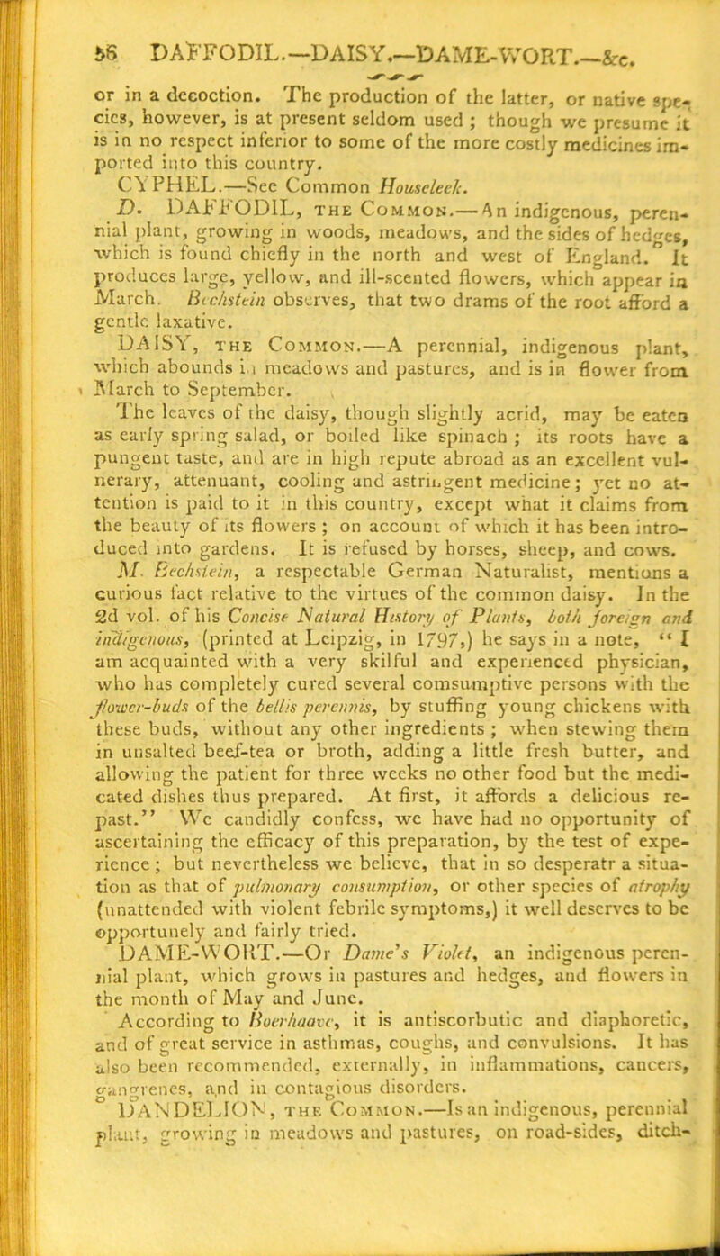 $S DAFFODIL—DAISY,—lDAME-VvrORT.~&c. or in a decoction. The production of the latter, or native spe-r cics, however, is at present seldom used ; though we presume it is in no respect inferior to some of the more costly medicines im- ported into this country. CY PHEL.—See Common Houseleelc. D. DAFFODIL, the Common.— An indigenous, peren- nial plant, growing in woods, meadows, and the sides of hedges, ■which is found chiefly in the north and west of England. It produces large, yellow, and ill-scented flowers, which appear in March. Bcc/istein observes, that two drams of the root afford a gentle laxative. DAISY, the Common.—A perennial, indigenous plant, which abounds in meadows and pastures, and is in flower from ' March to September. The leaves of the dais}'’, though slightly acrid, may be eaten as early spring salad, or boiled like spinach ; its roots have a pungent taste, and are in high repute abroad as an excellent vul- nerary, attenuant, cooling and astringent medicine; yet no at- tention is paid to it in this country, except what it claims from the beauty of its flowers ; on account of which it has been intro- duced into gardens. It is refused by horses, sheep, and cows. M. Bechstein, a respectable German Naturalist, mentions a curious fact relative to the virtues of the common daisy. In the 2d vol. of his Concise Natural History of Plants, loth Jforcign and indigenous, (printed at Leipzig, in 1797t) he says in a note, “ I am acquainted with a very skilful and experienced physician, who has completely cured several comsumptive persons with the Jlowcr-buds of the bellis peretmis, by stuffing young chickens with these buds, without any other ingredients ; when stewing them in unsalted beeX-tea or broth, adding a little fresh butter, and allowing the patient for three weeks no other food but the medi- cated dishes thus prepared. At first, it affords a delicious re- past.” We candidly confess, we have had no opportunity of ascertaining the efficacy of this preparation, by the test of expe- rience ; but nevertheless we believe, that in so desperatr a situa- tion as that of pulmonary consumption, or other species of atrophy {unattended with violent febrile symptoms,) it well deserves to be opportunely and fairly tried. DAME-WORT.—Or Dame's Violet, an indigenous peren- nial plant, which grows in pastures and hedges, and flowers in the month of May and June. According to Boerhaavc, it is antiscorbutic and diaphoretic, and of great service in asthmas, coughs, and convulsions. It has also been recommended, externally, in inflammations, cancers, gangrenes, a,nd in contagious disorders. DANDELION, the Common.—Is an indigenous, perennial plant, growing in meadows and pastures, on road-sides, ditch-